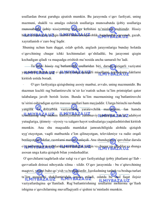  
 
usullardan iborat guruhga ajratish mumkin. Bu jarayonda o`quv faoliyati, uning 
mazmuni, shaklli va amalga oshirish usullariga munosabatda ijobiy usullariga 
munosabatda ijobiy xissiyotning yuzaga kelishini ta’minlash muhimdir. Hissiy 
holat, doimo ruxiy to`lqin iztirobi bilan hozirjavoblik, hamdardlik, quvonch, gazab, 
xayratlanish o`zaro bog`liqdir. 
 Shuning uchun ham diqqat, eslab qolish, anglash jarayonlariga bunday holatda 
o`quvchining chuqur ichki kechinmalari qo`shiladiki, bu jarayonni qizgin 
kechadigan qiladi va maqsadga erishish ma’nosida ancha samarali bo`ladi. 
Ta’limni hissiy rag`batlantirish usullaridan biri, darsda qiziqarli vaziyatni 
yaratishdir. Bunda gap o`quv jarayoniga qiziqarli misollarni, tajribalarni, faktlarni 
kiritish ustida boradi. 
O`quv faoliyatiga qiziqishning asosiy manbai, avvalo, uning mazmunidir. Bu 
mazmun kuchli rag`batlantiruvchi ta’sir ko`rsatish uchun ta’lim printsiplari qator 
talabalarga javob berish lozim. Bunda ta’lim mazmunining rag`batlantiruvchi 
ta’sirini oshiradigan ayrim maxsus usullari ham mayjuddir. Ularga birinchi navbatda 
yangilik va dolzarblik vaziyatlarini yaratuvchilik mazmunini, fan hamda 
tcxnikaning eng muhim kashfiyotlarini zamonaviy madaniyat, san’at, adabiyot 
yutuqlariga, ijtimoiy - siyosiy va xalqaro hayot xodisalariga yaqinlashtirishni kiritish 
mumkin. Ana shu maqsadda mamlakat jamoatchiligida alohida qiziqish 
uyg`otayotgan, vaqtli matbuotda e’lоn qilinayotgan, televideniye va radio orqali 
berilayotgan faktlar, rasmlarni maxsus tanlaydi. Ana shundagina o`quvchilar darsda 
o`rganilayotgan masalalarning muhimligini yorqin va chuqur xis qiladilar va shunga 
asosan unga katta qiziqish bilan yondashadilar. 
  O`quvchilarni taqdirlash ular xulqi va o`quv faoliyatidagi ijobiy jihatlarni qo`llab - 
quvvatlash doirasi nihoyatda xilma - xildir. O`quv jarayonida - bu o`qituvchining 
maqtovi, yuqori baho qo`yish va boshqalardir. Jazolashning tanbeh va boshqa turlari 
ta’lim asoslarini shakllantirishda istisno etiladi, odatda bu usul faqat ilojsiz 
vaziyatlardagina qo`llaniladi. Rag`batlantirishning usullarini mohirona qo`llash 
ishigina o`quvchilarning muvaffaqiyatli o`qishini ta’minlashi mumkin. 
