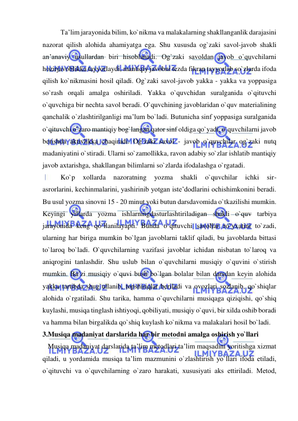  
 
Ta’lim jarayonida bilim, ko`nikma va malakalarning shakllanganlik darajasini 
nazorat qilish alohida ahamiyatga ega. Shu xususda og`zaki savol-javob shakli 
an’anaviy usullardan biri hisoblanadi. Og`zaki savoldan javob o`quvchilarni 
hozirjavoblikka tayyorlaydi, mantiqiy javobni tezda fikran tayyorlab so`zlarda ifoda 
qilish ko`nikmasini hosil qiladi. Og`zaki savol-javob yakka - yakka va yoppasiga 
so`rash orqali amalga oshiriladi. Yakka o`quvchidan suralganida o`qituvchi 
o`quvchiga bir nechta savol beradi. O`quvchining javoblaridan o`quv materialining 
qanchalik o`zlashtirilganligi ma’lum bo`ladi. Butunicha sinf yoppasiga suralganida 
o`qituvchi o`zaro mantiqiy bog`langan qator sinf oldiga qo`yadi, o`quvchilarni javob 
berishda aktivlikka chaqiradi. Og`zaki savol - javob o`quvchilar og`zaki nutq 
madaniyatini o`stiradi. Ularni so`zamollikka, ravon adabiy so`zlar ishlatib mantiqiy 
javob axtarishga, shakllangan bilimlarni so`zlarda ifodalashga o`rgatadi. 
Ko`p 
xollarda 
nazoratning 
yozma 
shakli 
o`quvchilar 
ichki 
sir- 
asrorlarini, kechinmalarini, yashirinib yotgan iste’dodlarini ochishimkonini beradi. 
Bu usul yozma sinovni 15 - 20 minut yoki butun darsdavomida o`tkazilishi mumkin. 
Keyingi yillarda yozma ishlarningdasturlashtiriladigan shakli o`quv tarbiya 
jarayonida keng qo`llanilayapti. Bunda o`qituvchi savollar ro`yxatini to`zadi, 
ularning har biriga mumkin bo`lgan javoblarni taklif qiladi, bu javoblarda bittasi 
to`laroq bo`ladi. O`quvchilarning vazifasi javoblar ichidan nisbatan to`laroq va 
aniqrogini tanlashdir. Shu uslub bilan o`quvchilarni musiqiy o`quvini o`stirish 
mumkin. Ba’zi musiqiy o`quvi bush bo`lgan bolalar bilan darsdan keyin alohida 
yakka tartibda shug`ullanib, topshiriqlar beriladi va ovozlari sozlanib, qo`shiqlar 
alohida o`rgatiladi. Shu tarika, hamma o`quvchilarni musiqaga qiziqishi, qo`shiq 
kuylashi, musiqa tinglash ishtiyoqi, qobiliyati, musiqiy o`quvi, bir xilda oshib boradi 
va hamma bilan birgalikda qo`shiq kuylash ko`nikma va malakalari hosil bo`ladi. 
3.Musiqa madaniyat darslarida har bir mеtоdni amalga оshirish yo`llari 
   Musiqa madaniyat darslarida ta’lim mеtоdlari ta’lim maqsadini yoritishga хizmat 
qiladi, u yordamida musiqa ta’lim mazmunini o`zlashtirish yo`llari ifоda etiladi, 
o`qituvchi va o`quvchilarning o`zarо harakati, хususiyati aks ettiriladi. Mеtоd, 
