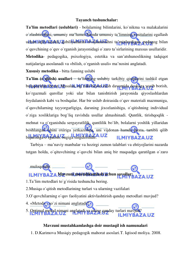  
 
Tayanch tushunchalar: 
Ta’lim metodlari (uslublari) - bolalarning bilimlarini, ko`nikma va malakalarini 
o`zlashtirishini, umumiy ma’lumot hamda umumiy ta’limning vositalarini egallash 
uchun aqliy kuchli, qobiliyatlarini rivojlantirishni ta’minlaydigan, pedagog bilan 
o`quvchining o`quv o`rganish jarayonidagi o`zaro ta’sirlarining maxsus usullaridir. 
Metodika- pedagogika, psixologiya, estetika va san’atshunoslikning tadqiqot 
natijalariga asoslanadi va «bilish, o`rganish usuli» ma’nosini anglatadi. 
Xususiy metodika - bitta fanning uslubi 
Ta’lim (o`qitish) usullari – ta’limning uslubiy tarkibiy qismlarini tashkil etgan 
bulaqlaridan iborat. Masalan, og`zaki bayon etish davomida doskaga yozib borish, 
ko`rgazmali qurollar yoki ular bilan tanishtirish jarayonida qiyoslashlardan 
foydalanish kabi va boshqalar. Har bir uslub doirasida o`quv materiali mazmuniga, 
o`quvchilarning tayyorgarligiga, darsning jixozlanishiga, o`qitishning individual 
o`ziga xosliklariga bog`liq ravishda usullar almashinadi. Quntlik, tirishqoqlik - 
mehnat va o`rganishda sergayratlilik, quntlilik bo`lib, bolalarni yoshlik yillaridan 
boshlangan ishini oxiriga yetkazishga, uni vijdonan hamda puxta, tartibli qilib 
bajarishga o`rgatish, ongiga singdirishdir. 
Tarbiya – ma’naviy manbalar va hоzirgi zamоn talablari va ehtiyojlarini nazarda 
tutgan hоlda, o`qituvchining o`quvchi bilan aniq bir maqsadga qaratilgan o`zarо 
mulоqоtidir. 
Mavzuni mustahkamlash uchun savollar: 
1.Ta’lim metodlari to`g`risida tushuncha bering. 
2.Musiqa o`qitish metodlarining turlari va ularning vazifalari  
3.O`quvchilarning o`quv faoliyatini aktivlashtirish qanday metodlari mavjud? 
4. «Metod» - so`zi nimani anglatadi? 
5. Optimal metod nimani anglatadi va uning qanday turlari mavjud? 
 
Mavzuni mustahkamlashga doir mustaqil ish namunalari 
 1. D.Karimova Musiqiy pedagogik mahorat asoslari.T. Iqtisod moliya. 2008. 
