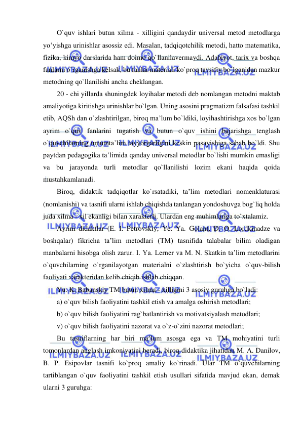  
 
O`quv ishlari butun xilma - xilligini qandaydir universal metod metodlarga 
yo’yishga urinishlar asossiz edi. Masalan, tadqiqotchilik metodi, hatto matematika, 
fizika, kimyo darslarida ham doimo qo`llanilavermaydi. Adabiyot, tarix va boshqa 
fanlarni o`rganishga kelsak, bu fanlar materiali ko`proq tavsifiy bo`lganidan mazkur 
metodning qo`llanilishi ancha cheklangan.  
20 - chi yillarda shuningdek loyihalar metodi deb nomlangan metodni maktab 
amaliyotiga kiritishga urinishlar bo`lgan. Uning asosini pragmatizm falsafasi tashkil 
etib, AQSh dan o`zlashtirilgan, biroq ma’lum bo`ldiki, loyihashtirishga xos bo`lgan 
ayrim o`quv fanlarini tugatish va butun o`quv ishini bajarishga tenglash 
o`quvchilarning umumta’lim tayyorgarligini keskin pasayishiga sabab bo`ldi. Shu 
paytdan pedagogika ta’limida qanday universal metodlar bo`lishi mumkin emasligi 
va bu jarayonda turli metodlar qo`llanilishi lozim ekani haqida qoida 
mustahkamlanadi.  
Biroq, didaktik tadqiqotlar ko`rsatadiki, ta’lim metodlari nomenklaturasi 
(nomlanishi) va tasnifi ularni ishlab chiqishda tanlangan yondoshuvga bog`liq holda 
juda xilma - xil ekanligi bilan xarakterli. Ulardan eng muhimlariga to`xtalamiz.  
Ayrim didaktlar (E. I. Petrovskiy, Ye. Ya. Golant, D. O. Lordkinadze va 
boshqalar) fikricha ta’lim metodlari (TM) tasnifida talabalar bilim oladigan 
manbalarni hisobga olish zarur. I. Ya. Lerner va M. N. Skatkin ta’lim metodlarini 
o`quvchilarning o`rganilayotgan materialni o`zlashtirish bo`yicha o`quv-bilish 
faoliyati xarakteridan kelib chiqib ishlab chiqqan.  
Yu. K. Babanskiy TM butun xilma - xilligini 3 asosiy guruhga bo`ladi: 
a) o`quv bilish faoliyatini tashkil etish va amalga oshirish metodlari; 
b) o`quv bilish faoliyatini rag`batlantirish va motivatsiyalash metodlari; 
v) o`quv bilish faoliyatini nazorat va o`z-o`zini nazorat metodlari; 
Bu tasniflarning har biri ma’lum asosga ega va TM mohiyatini turli 
tomonlardan anglash imkoniyatini beradi, biroq didaktika jihatidan M. A. Danilov, 
B. P. Esipovlar tasnifi ko`proq amaliy ko`rinadi. Ular TM o`quvchilarning 
tartiblangan o`quv faoliyatini tashkil etish usullari sifatida mavjud ekan, demak 
ularni 3 guruhga: 
