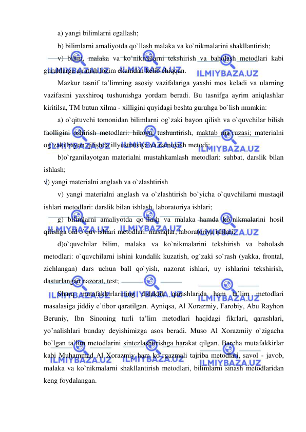  
 
a) yangi bilimlarni egallash; 
b) bilimlarni amaliyotda qo`llash malaka va ko`nikmalarini shakllantirish; 
v) bilim, malaka va ko`nikmalarni tekshirish va baholash metodlari kabi 
guruhlarga ajratish lozim ekanidan kelib chiqqan. 
Mazkur tasnif ta’limning asosiy vazifalariga yaxshi mos keladi va ularning 
vazifasini yaxshiroq tushunishga yordam beradi. Bu tasnifga ayrim aniqlashlar 
kiritilsa, TM butun xilma - xilligini quyidagi beshta guruhga bo`lish mumkin:  
a) o`qituvchi tomonidan bilimlarni og`zaki bayon qilish va o`quvchilar bilish 
faolligini oshirish metodlari: hikoya, tushuntirish, maktab ma’ruzasi; materialni 
og`zaki bayon qilishda illyustratsiya va namoyish metodi; 
b)o`rganilayotgan materialni mustahkamlash metodlari: suhbat, darslik bilan 
ishlash; 
v) yangi materialni anglash va o`zlashtirish 
v) yangi materialni anglash va o`zlashtirish bo`yicha o`quvchilarni mustaqil 
ishlari metodlari: darslik bilan ishlash, laboratoriya ishlari; 
g) bilimlarni amaliyotda qo`llash va malaka hamda ko`nikmalarini hosil 
qilishga oid o`quv ishlari metodlari: mashqlar, laboratoriya ishlari; 
d)o`quvchilar bilim, malaka va ko`nikmalarini tekshirish va baholash 
metodlari: o`quvchilarni ishini kundalik kuzatish, og`zaki so`rash (yakka, frontal, 
zichlangan) dars uchun ball qo`yish, nazorat ishlari, uy ishlarini tekshirish, 
dasturlangan nazorat, test; 
Sharq mutafakkirlarining didaktik qarashlarida ham ta’lim metodlari 
masalasiga jiddiy e’tibor qaratilgan. Ayniqsa, Al Xorazmiy, Farobiy, Abu Rayhon 
Beruniy, Ibn Sinoning turli ta’lim metodlari haqidagi fikrlari, qarashlari, 
yo’nalishlari bunday deyishimizga asos beradi. Muso Al Xorazmiiy o`zigacha 
bo`lgan ta’lim metodlarini sintezlashtirishga harakat qilgan. Barcha mutafakkirlar 
kabi Muhammad Al Xorazmiy ham ko`rgazmali tajriba metodlari, savol - javob, 
malaka va ko`nikmalarni shakllantirish metodlari, bilimlarni sinash metodlaridan 
keng foydalangan.  
