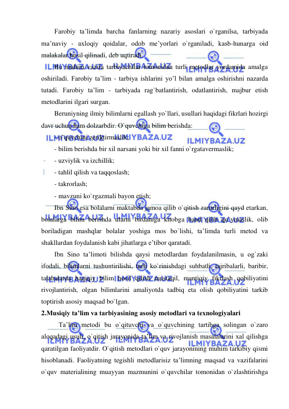  
 
Farobiy ta’limda barcha fanlarning nazariy asoslari o`rganilsa, tarbiyada 
ma’naviy - axloqiy qoidalar, odob me’yorlari o`rganiladi, kasb-hunarga oid 
malakalar hosil qilinadi, deb uqtiradi.  
Bu muhim vazifa tarbiyachilar tomonidan turli metodlar yordamida amalga 
oshiriladi. Farobiy ta’lim - tarbiya ishlarini yo’l bilan amalga oshirishni nazarda 
tutadi. Farobiy ta’lim - tarbiyada rag`batlantirish, odatlantirish, majbur etish 
metodlarini ilgari surgan.  
Beruniyning ilmiy bilimlarni egallash yo`llari, usullari haqidagi fikrlari hozirgi 
davr uchun ham dolzarbdir. O`quvchiga bilim berishda:  
- o`quvchini zeriktirmaslik; 
- bilim berishda bir xil narsani yoki bir xil fanni o`rgatavermaslik; 
- uzviylik va izchillik; 
- tahlil qilish va taqqoslash; 
- takrorlash; 
- mavzuni ko`rgazmali bayon etish; 
Ibn Sino esa bolalarni maktabda jamoa qilib o`qitish zarurligini qayd etarkan, 
bolalarga bilim berishda ularni birdaniga kitobga band qilib qo`ymaslik, olib 
boriladigan mashqlar bolalar yoshiga mos bo`lishi, ta’limda turli metod va 
shakllardan foydalanish kabi jihatlarga e’tibor qaratadi.  
Ibn Sino ta’limoti bilishda qaysi metodlardan foydalanilmasin, u og`zaki 
ifodali, bilimlarni tushuntirilishi, turli ko`rinishdagi suhbatli, tajribalarli, baribir, 
talabalarda haqiqiy bilim hosil qilish mustaqil, mantiqiy fikrlash qobiliyatini 
rivojlantirish, olgan bilimlarini amaliyotda tadbiq eta olish qobiliyatini tarkib 
toptirish asosiy maqsad bo`lgan.  
2.Musiqiy ta’lim va tarbiyasining asоsiy mеtоdlari va tехnоlоgiyalari 
Ta’lim metodi bu o`qituvchi va o`quvchining tartibga solingan o`zaro 
aloqadagi usuli, o`qitish jarayonida ta’lim va rivojlanish masalalarini xal qilishga 
qaratilgan faoliyatdir. O`qitish metodlari o`quv jarayonining muhim tarkibiy qismi 
hisoblanadi. Faoliyatning tegishli metodlarisiz ta’limning maqsad va vazifalarini 
o`quv materialining muayyan mazmunini o`quvchilar tomonidan o`zlashtirishga 
