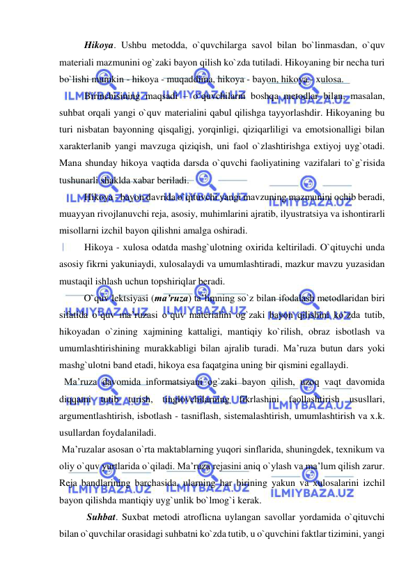  
 
Hikoya. Ushbu metodda, o`quvchilarga savol bilan bo`linmasdan, o`quv 
materiali mazmunini og`zaki bayon qilish ko`zda tutiladi. Hikoyaning bir necha turi 
bo`lishi mumkin - hikoya - muqaddima, hikoya - bayon, hikoya - xulosa. 
Birinchisining maqsadi – o`quvchilarni boshqa metodlar bilan, masalan, 
suhbat orqali yangi o`quv materialini qabul qilishga tayyorlashdir. Hikoyaning bu 
turi nisbatan bayonning qisqaligj, yorqinligi, qiziqarliligi va emotsionalligi bilan 
xarakterlanib yangi mavzuga qiziqish, uni faol o`zlashtirishga extiyoj uyg`otadi. 
Mana shunday hikoya vaqtida darsda o`quvchi faoliyatining vazifalari to`g`risida 
tushunarli shaklda xabar beriladi. 
Hikoya - bayon davrida o`qituvchi yangi mavzuning mazmunini ochib beradi, 
muayyan rivojlanuvchi reja, asosiy, muhimlarini ajratib, ilyustratsiya va ishontirarli 
misollarni izchil bayon qilishni amalga oshiradi. 
Hikoya - xulosa odatda mashg`ulotning oxirida keltiriladi. O`qituychi unda 
asosiy fikrni yakuniaydi, xulosalaydi va umumlashtiradi, mazkur mavzu yuzasidan 
mustaqil ishlash uchun topshiriqlar beradi. 
   
O`quv lektsiyasi (ma’ruza) ta’limning so`z bilan ifodalash metodlaridan biri 
sifatida o`quv ma’ruzasi o`quv materialini og`zaki bayon qilishini ko`zda tutib, 
hikoyadan o`zining xajmining kattaligi, mantiqiy ko`rilish, obraz isbotlash va 
umumlashtirishining murakkabligi bilan ajralib turadi. Ma’ruza butun dars yoki 
mashg`ulotni band etadi, hikoya esa faqatgina uning bir qismini egallaydi. 
  Ma’ruza davomida informatsiyani og`zaki bayon qilish, uzoq vaqt davomida 
diqqatni tutib turish, tinglovchilarning fikrlashini faollashtirish ususllari, 
argumentlashtirish, isbotlash - tasniflash, sistemalashtirish, umumlashtirish va x.k. 
usullardan foydalaniladi. 
 Ma’ruzalar asosan o`rta maktablarning yuqori sinflarida, shuningdek, texnikum va 
oliy o`quv yurtlarida o`qiladi. Ma’ruza rejasini aniq o`ylash va ma’lum qilish zarur. 
Reja bandlarining barchasida, ularning har birining yakun va xulosalarini izchil 
bayon qilishda mantiqiy uyg`unlik bo`lmog`i kerak. 
 Suhbat. Suxbat metodi atroflicna uylangan savollar yordamida o`qituvchi 
bilan o`quvchilar orasidagi suhbatni ko`zda tutib, u o`quvchini faktlar tizimini, yangi 
