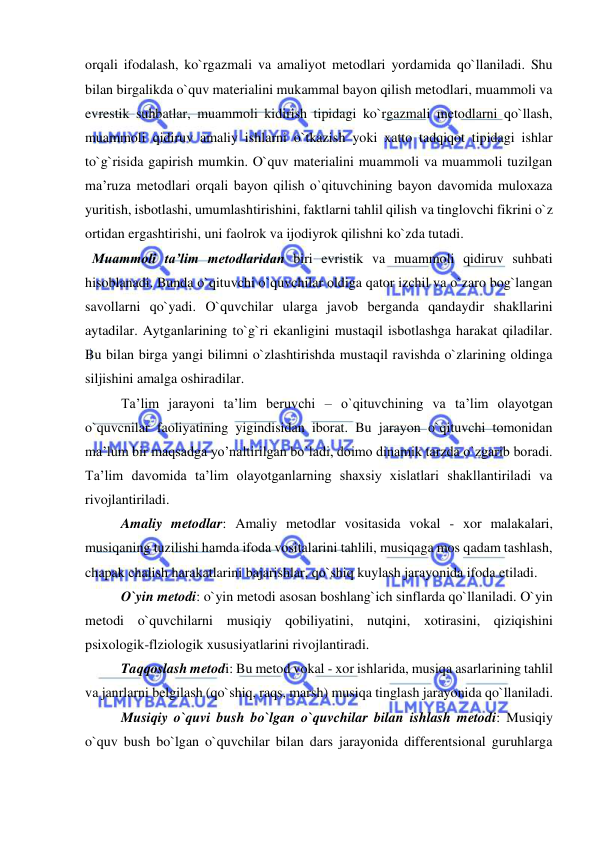  
 
orqali ifodalash, ko`rgazmali va amaliyot metodlari yordamida qo`llaniladi. Shu 
bilan birgalikda o`quv materialini mukammal bayon qilish metodlari, muammoli va 
evrestik suhbatlar, muammoli kidirish tipidagi ko`rgazmali metodlarni qo`llash, 
muammoli qidiruv amaliy ishlarni o`tkazish yoki xatto tadqiqot tipidagi ishlar 
to`g`risida gapirish mumkin. O`quv materialini muammoli va muammoli tuzilgan 
ma’ruza metodlari orqali bayon qilish o`qituvchining bayon davomida muloxaza 
yuritish, isbotlashi, umumlashtirishini, faktlarni tahlil qilish va tinglovchi fikrini o`z 
ortidan ergashtirishi, uni faolrok va ijodiyrok qilishni ko`zda tutadi. 
  Muammoli ta’lim metodlaridan biri evristik va muammoli qidiruv suhbati 
hisoblanadi. Bunda o`qituvchi o`quvchilar oldiga qator izchil va o`zaro bog`langan 
savollarni qo`yadi. O`quvchilar ularga javob berganda qandaydir shakllarini 
aytadilar. Aytganlarining to`g`ri ekanligini mustaqil isbotlashga harakat qiladilar. 
Bu bilan birga yangi bilimni o`zlashtirishda mustaqil ravishda o`zlarining oldinga 
siljishini amalga oshiradilar. 
Ta’lim jarayoni ta’lim beruvchi – o`qituvchining va ta’lim olayotgan 
o`quvcnilar faoliyatining yigindisidan iborat. Bu jarayon o`qituvchi tomonidan 
ma’lum bir maqsadga yo’naltirilgan bo`ladi, doimo dinamik tarzda o`zgarib boradi. 
Ta’lim davomida ta’lim olayotganlarning shaxsiy xislatlari shakllantiriladi va 
rivojlantiriladi. 
Amaliy metodlar: Amaliy metodlar vositasida vokal - xor malakalari, 
musiqaning tuzilishi hamda ifoda vositalarini tahlili, musiqaga mos qadam tashlash, 
chapak chalish harakatlarini bajarishlar, qo`shiq kuylash jarayonida ifoda etiladi. 
O`yin metodi: o`yin metodi asosan boshlang`ich sinflarda qo`llaniladi. O`yin 
metodi o`quvchilarni musiqiy qobiliyatini, nutqini, xotirasini, qiziqishini 
psixologik-flziologik xususiyatlarini rivojlantiradi. 
Taqqoslash metodi: Bu metod vokal - xor ishlarida, musiqa asarlarining tahlil 
va janrlarni belgilash (qo`shiq, raqs, marsh) musiqa tinglash jarayonida qo`llaniladi. 
Musiqiy o`quvi bush bo`lgan o`quvchilar bilan ishlash metodi: Musiqiy 
o`quv bush bo`lgan o`quvchilar bilan dars jarayonida differentsional guruhlarga 
