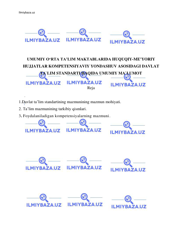 Ilmiybaza.uz 
 
 
 
 
 
 
 
UMUMIY O‘RTA TA’LIM MAKTABLARIDA HUQUQIY-ME’YORIY 
HUJJATLAR KOMPETENSIYAVIY YONDASHUV ASOSIDAGI DAVLAT 
TA`LIM STANDARTI HAQIDA UMUMIY MA`LUMOT 
 
Reja 
 
1.Davlat ta’lim standartining mazmunining mazmun mohiyati. 
2. Ta’lim mazmunining tarkibiy qismlari. 
3. Foydalaniladigan kompetensiyalarning mazmuni. 
 
 
 
 
 
 
 
 
 
 
 
 
 
 
 
