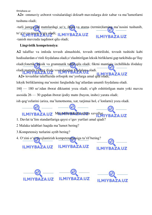 Ilmiybaza.uz 
 
 A2+ -ommaviy axborot vositalaridagi dolzarb mavzularga doir xabar va ma’lumotlarni 
tushuna oladi; 
-turli janrga oid matnlardagi so‘z, ibora va atama (termin)larning ma’nosini tushunib, 
to‘g‘ri va ravon o‘qiy oladi; 
-tanish mavzuda taqdimot qila oladi; 
    Lingvistik kompetensiya: 
A2 talaffuz va imloda tovush almashishi, tovush orttirilishi, tovush tushishi kabi 
hodisalardan o‘rinli foydalana oladi;o‘zlashtirilgan leksik birliklarni gap tarkibida qo‘llay 
oladi;fonetik, leksik va grammatik tahlil qila oladi; fikrni mantiqiy izchillikda ifodalay 
oladi;matnda tilning ifoda vositalaridan foydalana oladi. 
  A2+ tovushlar talaffuzida orfoepik me’yorlarga amal qila oladi;  
leksik birliklarning ma’nosini farqlashda lug‘atlardan unumli foydalana oladi. 
160 — 180 so‘zdan iborat diktantni yoza oladi; o‘qib eshittirilgan matn yoki mavzu 
asosida 26 — 30 gapdan iborat ijodiy matn (bayon, insho) yarata oladi; 
ish qog‘ozlarini (ariza, ma’lumotnoma, xat, tarjimai hol, e’lonlarni) yoza oladi. 
 
Mustahkamkash uchun savollar. 
1. Davlat ta’lim standartlariga qaysi o’quv yurtlari amal qiadi?  
2 Malaka talablari haqida ma’lumot bering? 
3.Kompetensiy turlarini aytib bering? 
4. O‘zini o‘zi rivojlantirish kompetensiyasiga ta’rif bering? 
 
 
 
  
