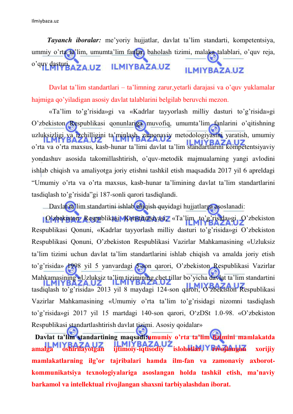 Ilmiybaza.uz 
 
 
 
 Tayanch iboralar: meʼyoriy hujjatlar, davlat taʼlim standarti, kompetentsiya, 
ummiy oʼrta taʼlim, umumtaʼlim fanlar, baholash tizimi, malaka talablari, oʼquv reja, 
oʼquv dasturi,  
 
 
  Davlat ta’lim standartlari – taʼlimning zarur,yetarli darajasi va oʼquv yuklamalar 
hajmiga qoʼyiladigan asosiy davlat talablarini belgilab beruvchi mezon. 
 
  «Taʼlim toʼgʼrisida»gi va «Kadrlar tayyorlash milliy dasturi toʼgʼrisida»gi 
Oʼzbekiston Respublikasi qonunlariga muvofiq, umumtaʼlim fanlarini oʼqitishning 
uzluksizligi va izchilligini taʼminlash, zamonaviy metodologiyasini yaratish, umumiy 
oʼrta va oʼrta maxsus, kasb-hunar taʼlimi davlat taʼlim standartlarini kompetentsiyaviy 
yondashuv asosida takomillashtirish, oʼquv-metodik majmualarning yangi avlodini 
ishlab chiqish va amaliyotga joriy etishni tashkil etish maqsadida 2017 yil 6 apreldagi 
“Umumiy oʼrta va oʼrta maxsus, kasb-hunar taʼlimining davlat taʼlim standartlarini 
tasdiqlash toʼgʼrisida”gi 187-sonli qarori tasdiqlandi.  
 
  Davlat taʼlim standartini ishlab chiqish quyidagi hujjatlarga asoslanadi:  
 
Oʼzbekiston Respublikasi Konstitutsiyasi, «Taʼlim toʼgʼrisida»gi Oʼzbekiston 
Respublikasi Qonuni, «Kadrlar tayyorlash milliy dasturi toʼgʼrisida»gi Oʼzbekiston 
Respublikasi Qonuni, Oʼzbekiston Respublikasi Vazirlar Mahkamasining «Uzluksiz 
taʼlim tizimi uchun davlat taʼlim standartlarini ishlab chiqish va amalda joriy etish 
toʼgʼrisida» 1998 yil 5 yanvardagi 5-son qarori, Oʼzbekiston Respublikasi Vazirlar 
Mahkamasining «Uzluksiz taʼlim tizimining chet tillar boʼyicha davlat taʼlim standartini 
tasdiqlash toʼgʼrisida» 2013 yil 8 maydagi 124-son qarori, Oʼzbekiston Respublikasi 
Vazirlar Mahkamasining «Umumiy oʼrta taʼlim toʼgʼrisidagi nizomni tasdiqlash 
toʼgʼrisida»gi 2017 yil 15 martdagi 140-son qarori, O‘zDSt 1.0-98. «Oʼzbekiston 
Respublikasi standartlashtirish davlat tizimi. Аsosiy qoidalar» 
  Davlat taʼlim standartining maqsadi:umumiy oʼrta taʼlim tizimini mamlakatda 
amalga 
oshirilayotgan 
ijtimoiy-iqtisodiy 
islohotlar, 
rivojlangan 
xorijiy 
mamlakatlarning ilgʼor tajribalari hamda ilm-fan va zamonaviy axborot-
kommunikatsiya texnologiyalariga asoslangan holda tashkil etish, maʼnaviy 
barkamol va intellektual rivojlangan shaxsni tarbiyalashdan iborat. 
