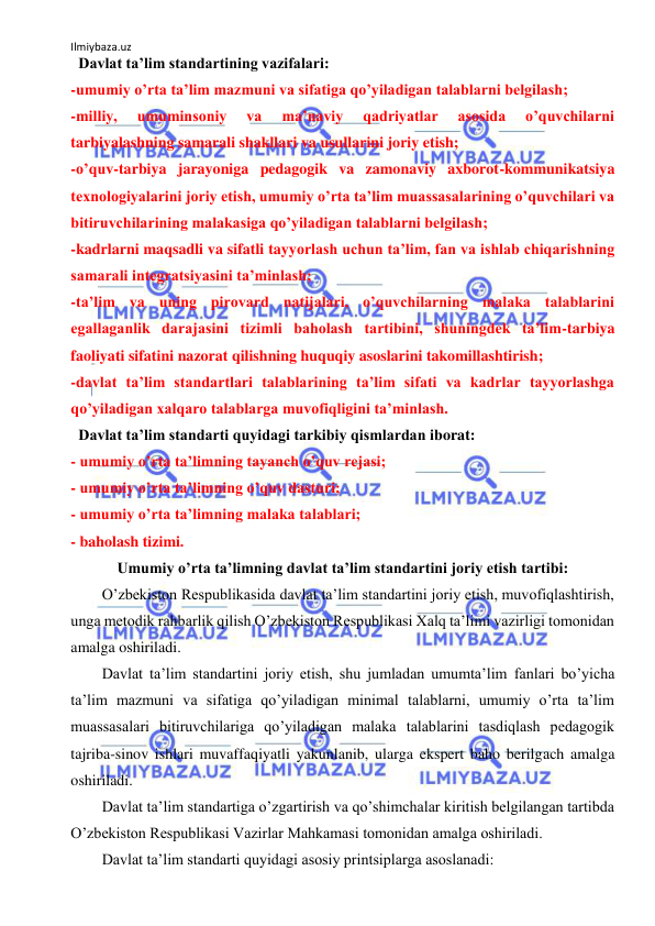 Ilmiybaza.uz 
 
  Davlat taʼlim standartining vazifalari: 
-umumiy oʼrta taʼlim mazmuni va sifatiga qoʼyiladigan talablarni belgilash;  
-milliy, 
umuminsoniy 
va 
maʼnaviy 
qadriyatlar 
asosida 
oʼquvchilarni   
tarbiyalashning samarali shakllari va usullarini joriy etish;  
-oʼquv-tarbiya jarayoniga pedagogik va zamonaviy axborot-kommunikatsiya 
texnologiyalarini joriy etish, umumiy oʼrta taʼlim muassasalarining oʼquvchilari va 
bitiruvchilarining malakasiga qoʼyiladigan talablarni belgilash;  
-kadrlarni maqsadli va sifatli tayyorlash uchun taʼlim, fan va ishlab chiqarishning 
samarali integratsiyasini taʼminlash;  
-taʼlim va uning pirovard natijalari, oʼquvchilarning malaka talablarini 
egallaganlik darajasini tizimli baholash tartibini, shuningdek taʼlim-tarbiya 
faoliyati sifatini nazorat qilishning huquqiy asoslarini takomillashtirish;  
-davlat taʼlim standartlari talablarining taʼlim sifati va kadrlar tayyorlashga 
qoʼyiladigan xalqaro talablarga muvofiqligini taʼminlash.  
  Davlat taʼlim standarti quyidagi tarkibiy qismlardan iborat: 
- umumiy oʼrta taʼlimning tayanch oʼquv rejasi;  
- umumiy oʼrta taʼlimning oʼquv dasturi;  
- umumiy oʼrta taʼlimning malaka talablari;  
- baholash tizimi. 
Umumiy oʼrta taʼlimning davlat taʼlim standartini joriy etish tartibi: 
 
Oʼzbekiston Respublikasida davlat taʼlim standartini joriy etish, muvofiqlashtirish, 
unga metodik rahbarlik qilish Oʼzbekiston Respublikasi Xalq taʼlimi vazirligi tomonidan 
amalga oshiriladi.  
 
Davlat taʼlim standartini joriy etish, shu jumladan umumtaʼlim fanlari boʼyicha 
taʼlim mazmuni va sifatiga qoʼyiladigan minimal talablarni, umumiy oʼrta taʼlim 
muassasalari bitiruvchilariga qoʼyiladigan malaka talablarini tasdiqlash pedagogik 
tajriba-sinov ishlari muvaffaqiyatli yakunlanib, ularga ekspert baho berilgach amalga 
oshiriladi.  
 
Davlat taʼlim standartiga oʼzgartirish va qoʼshimchalar kiritish belgilangan tartibda 
Oʼzbekiston Respublikasi Vazirlar Mahkamasi tomonidan amalga oshiriladi.  
 
Davlat taʼlim standarti quyidagi asosiy printsiplarga asoslanadi: 
