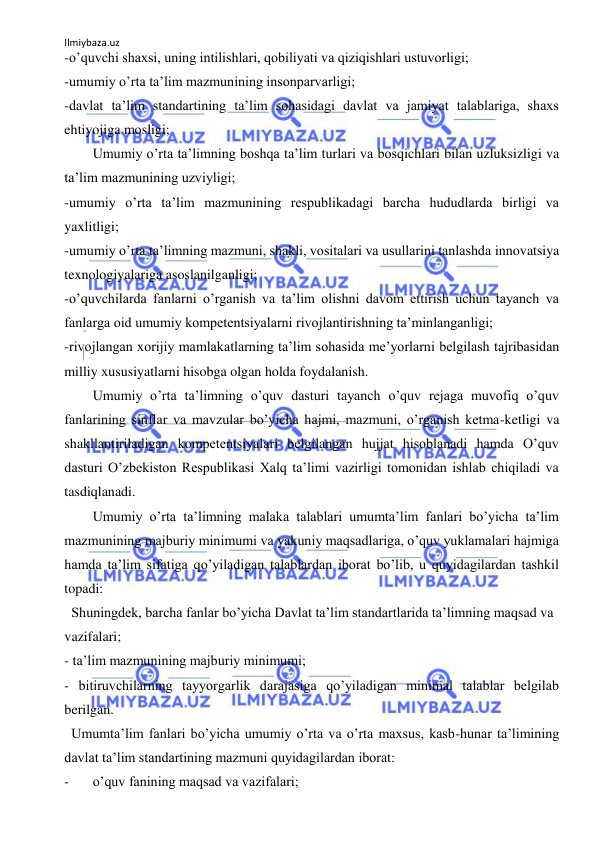 Ilmiybaza.uz 
 
-oʼquvchi shaxsi, uning intilishlari, qobiliyati va qiziqishlari ustuvorligi; 
-umumiy oʼrta taʼlim mazmunining insonparvarligi; 
-davlat taʼlim standartining taʼlim sohasidagi davlat va jamiyat talablariga, shaxs 
ehtiyojiga mosligi; 
 
Umumiy oʼrta taʼlimning boshqa taʼlim turlari va bosqichlari bilan uzluksizligi va 
taʼlim mazmunining uzviyligi; 
-umumiy oʼrta taʼlim mazmunining respublikadagi barcha hududlarda birligi va 
yaxlitligi; 
-umumiy oʼrta taʼlimning mazmuni, shakli, vositalari va usullarini tanlashda innovatsiya 
texnologiyalariga asoslanilganligi; 
-oʼquvchilarda fanlarni oʼrganish va taʼlim olishni davom ettirish uchun tayanch va 
fanlarga oid umumiy kompetentsiyalarni rivojlantirishning taʼminlanganligi; 
-rivojlangan xorijiy mamlakatlarning taʼlim sohasida meʼyorlarni belgilash tajribasidan 
milliy xususiyatlarni hisobga olgan holda foydalanish. 
 
Umumiy oʼrta taʼlimning oʼquv dasturi tayanch oʼquv rejaga muvofiq oʼquv 
fanlarining sinflar va mavzular boʼyicha hajmi, mazmuni, oʼrganish ketma-ketligi va 
shakllantiriladigan kompetentsiyalari belgilangan hujjat hisoblanadi hamda Oʼquv 
dasturi Oʼzbekiston Respublikasi Xalq taʼlimi vazirligi tomonidan ishlab chiqiladi va 
tasdiqlanadi.  
 
Umumiy oʼrta taʼlimning malaka talablari umumtaʼlim fanlari boʼyicha taʼlim 
mazmunining majburiy minimumi va yakuniy maqsadlariga, oʼquv yuklamalari hajmiga 
hamda taʼlim sifatiga qoʼyiladigan talablardan iborat boʼlib, u quyidagilardan tashkil 
topadi:  
  Shuningdek, barcha fanlar boʼyicha Davlat taʼlim standartlarida taʼlimning maqsad va 
vazifalari;  
- taʼlim mazmunining majburiy minimumi;  
- bitiruvchilarning tayyorgarlik darajasiga qoʼyiladigan minimal talablar belgilab 
berilgan.  
  Umumtaʼlim fanlari boʼyicha umumiy oʼrta va oʼrta maxsus, kasb-hunar taʼlimining 
davlat taʼlim standartining mazmuni quyidagilardan iborat:  
- 
oʼquv fanining maqsad va vazifalari; 
