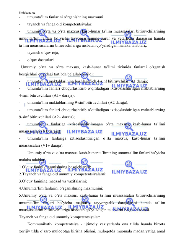 Ilmiybaza.uz 
 
- 
umumtaʼlim fanlarini oʼrganishning mazmuni; 
- 
tayanch va fanga oid kompetentsiyalar; 
- 
umumiy oʼrta va oʼrta maxsus, kasb-hunar taʼlim muassasalari bitiruvchilarining 
umumtaʼlim fanlari boʼyicha tayyorgarligining zarur va yetarlicha darajasini hamda 
taʼlim muassasalarini bitiruvchilariga nisbatan qoʼyiladigan malaka talablari;. 
- 
tayanch oʼquv reja;  
- 
oʼquv dasturlari 
  Umumiy oʼrta va oʼrta maxsus, kasb-hunar taʼlimi tizimida fanlarni oʼrganish 
bosqichlari quyidagi tartibda belgilab berildi:  
- 
umumtaʼlim maktablarining boshlangʼich 4-sinf bitiruvchilari А1 daraja;  
- 
umumtaʼlim fanlari chuqurlashtirib oʼqitiladigan ixtisoslashtirilgan maktablarning 
4-sinf bitiruvchilari (А1+ daraja);  
- 
umumtaʼlim maktablarining 9-sinf bitiruvchilari (А2 daraja);  
- 
umumtaʼlim fanlari chuqurlashtirib oʼqitiladigan ixtisoslashtirilgan maktablarning 
9-sinf bitiruvchilari (А2+ daraja);  
- 
umumtaʼlim fanlariga ixtisoslashtirilmagan oʼrta maxsus, kasb-hunar taʼlimi 
muassasalari (V1 daraja);  
- 
umumtaʼlim fanlariga ixtisoslashtirilgan oʼrta maxsus, kasb-hunar taʼlimi 
muassasalari (V1+ daraja). 
 
Umumiy oʼrta va oʼrta maxsus, kasb-hunar taʼlimining umumtaʼlim fanlari boʼyicha 
malaka talablari:  
1.Oʼquv fanini oʼrganishning bosqichlarini;  
2.Tayanch va fanga oid umumiy kompetentsiyalarni;  
3.Oʼquv fanining maqsad va vazifalarini;  
4.Umumtaʼlim fanlarini oʼrganishning mazmunini;  
5.Umumiy oʼrta va oʼrta maxsus, kasb-hunar taʼlimi muassasalari bitiruvchilarining 
umumtaʼlim fanlari boʼyicha majburiy tayyorgarlik darajalarini hamda taʼlim 
muassasalarini bitiruvchilariga nisbatan qoʼyiladigan talablarni belgilab beradi.  
Tayanch va fanga oid umumiy kompetentsiyalar: 
 
Kommunikativ kompetentsiya - ijtimoiy vaziyatlarda ona tilida hamda birorta 
xorijiy tilda oʼzaro muloqotga kirisha olishni, muloqotda muomala madaniyatiga amal 
