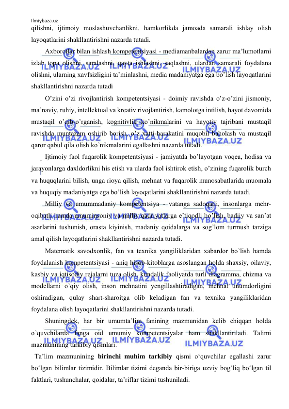 Ilmiybaza.uz 
 
qilishni, ijtimoiy moslashuvchanlikni, hamkorlikda jamoada samarali ishlay olish 
layoqatlarini shakllantirishni nazarda tutadi.  
 
Аxborotlar bilan ishlash kompetentsiyasi - mediamanbalardan zarur maʼlumotlarni 
izlab topa olishni, saralashni, qayta ishlashni, saqlashni, ulardan samarali foydalana 
olishni, ularning xavfsizligini taʼminlashni, media madaniyatga ega boʼlish layoqatlarini 
shakllantirishni nazarda tutadi  
 
Oʼzini oʼzi rivojlantirish kompetentsiyasi - doimiy ravishda oʼz-oʼzini jismoniy, 
maʼnaviy, ruhiy, intellektual va kreativ rivojlantirish, kamolotga intilish, hayot davomida 
mustaqil oʼqib-oʼrganish, kognitivlik koʼnikmalarini va hayotiy tajribani mustaqil 
ravishda muntazam oshirib borish, oʼz xatti-harakatini muqobil baholash va mustaqil 
qaror qabul qila olish koʼnikmalarini egallashni nazarda tutadi.  
 
Ijtimoiy faol fuqarolik kompetentsiyasi - jamiyatda boʼlayotgan voqea, hodisa va 
jarayonlarga daxldorlikni his etish va ularda faol ishtirok etish, oʼzining fuqarolik burch 
va huquqlarini bilish, unga rioya qilish, mehnat va fuqarolik munosabatlarida muomala 
va huquqiy madaniyatga ega boʼlish layoqatlarini shakllantirishni nazarda tutadi.  
 
Milliy va umummadaniy kompetentsiya - vatanga sadoqatli, insonlarga mehr-
oqibatli hamda umuminsoniy va milliy qadriyatlarga eʼtiqodli boʼlish, badiiy va sanʼat 
asarlarini tushunish, orasta kiyinish, madaniy qoidalarga va sogʼlom turmush tarziga 
amal qilish layoqatlarini shakllantirishni nazarda tutadi.  
 
Matematik savodxonlik, fan va texnika yangiliklaridan xabardor boʼlish hamda 
foydalanish kompetentsiyasi - aniq hisob-kitoblarga asoslangan holda shaxsiy, oilaviy, 
kasbiy va iqtisodiy rejalarni tuza olish, kundalik faoliyatda turli diagramma, chizma va 
modellarni oʼqiy olish, inson mehnatini yengillashtiradigan, mehnat unumdorligini 
oshiradigan, qulay shart-sharoitga olib keladigan fan va texnika yangiliklaridan 
foydalana olish layoqatlarini shakllantirishni nazarda tutadi.  
 
Shuningdek, har bir umumtaʼlim fanining mazmunidan kelib chiqqan holda 
oʼquvchilarda fanga oid umumiy kompetentsiyalar ham shakllantiriladi. Talimi 
mazmunining tarkibiy qismlari. 
  Ta’lim mazmunining birinchi muhim tarkibiy qismi o‘quvchilar egallashi zarur 
bo‘lgan bilimlar tizimidir. Bilimlar tizimi deganda bir-biriga uzviy bog‘liq bo‘lgan til 
faktlari, tushunchalar, qoidalar, ta’riflar tizimi tushuniladi.  
