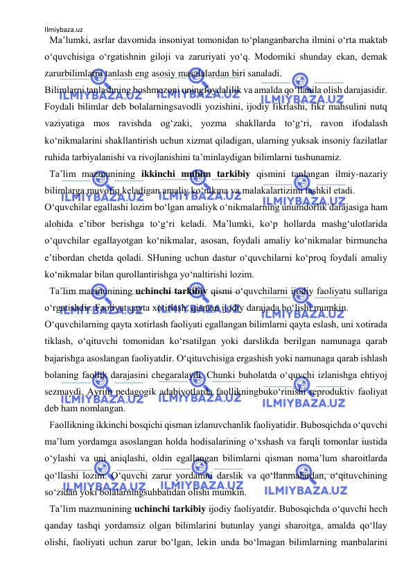 Ilmiybaza.uz 
 
  Ma’lumki, asrlar davomida insoniyat tomonidan to‘planganbarcha ilmini o‘rta maktab 
o‘quvchisiga o‘rgatishnin giloji va zaruriyati yo‘q. Modomiki shunday ekan, demak 
zarurbilimlarni tanlash eng asosiy masalalardan biri sanaladi.  
Bilimlarni tanlashning boshmezoni uningfoydalilik va amalda qo‘llanila olish darajasidir. 
Foydali bilimlar deb bolalarningsavodli yozishini, ijodiy fikrlashi, fikr mahsulini nutq 
vaziyatiga mos ravishda og‘zaki, yozma shakllarda to‘g‘ri, ravon ifodalash 
ko‘nikmalarini shakllantirish uchun xizmat qiladigan, ularning yuksak insoniy fazilatlar 
ruhida tarbiyalanishi va rivojlanishini ta’minlaydigan bilimlarni tushunamiz.  
  Ta’lim mazmunining ikkinchi muhim tarkibiy qismini tanlangan ilmiy-nazariy 
bilimlarga muvofiq keladigan amaliy ko‘nikma va malakalartizimi tashkil etadi.  
O‘quvchilar egallashi lozim bo‘lgan amaliyk o‘nikmalarning unumdorlik darajasiga ham 
alohida e’tibor berishga to‘g‘ri keladi. Ma’lumki, ko‘p hollarda mashg‘ulotlarida 
o‘quvchilar egallayotgan ko‘nikmalar, asosan, foydali amaliy ko‘nikmalar birmuncha 
e’tibordan chetda qoladi. SHuning uchun dastur o‘quvchilarni ko‘proq foydali amaliy 
ko‘nikmalar bilan qurollantirishga yo‘naltirishi lozim.  
  Ta’lim mazmunining uchinchi tarkibiy qismi o‘quvchilarni ijodiy faoliyatu sullariga 
o‘rgatishdir. Faoliyat qayta xotirlash, qisman ijodiy darajada bo‘lishi mumkin.  
O‘quvchilarning qayta xotirlash faoliyati egallangan bilimlarni qayta eslash, uni xotirada 
tiklash, o‘qituvchi tomonidan ko‘rsatilgan yoki darslikda berilgan namunaga qarab 
bajarishga asoslangan faoliyatdir. O‘qituvchisiga ergashish yoki namunaga qarab ishlash 
bolaning faollik darajasini chegaralaydi. Chunki buholatda o‘quvchi izlanishga ehtiyoj 
sezmaydi. Ayrim pedagogik adabiyotlarda faollikningbuko‘rinishi reproduktiv faoliyat 
deb ham nomlangan.  
  Faollikning ikkinchi bosqichi qisman izlanuvchanlik faoliyatidir. Bubosqichda o‘quvchi 
ma’lum yordamga asoslangan holda hodisalarining o‘xshash va farqli tomonlar iustida 
o‘ylashi va uni aniqlashi, oldin egallangan bilimlarni qisman noma’lum sharoitlarda 
qo‘llashi lozim. O‘quvchi zarur yordamni darslik va qo‘llanmalardan, o‘qituvchining 
so‘zidan yoki bolalarningsuhbatidan olishi mumkin.  
  Ta’lim mazmunining uchinchi tarkibiy ijodiy faoliyatdir. Bubosqichda o‘quvchi hech 
qanday tashqi yordamsiz olgan bilimlarini butunlay yangi sharoitga, amalda qo‘llay 
olishi, faoliyati uchun zarur bo‘lgan, lekin unda bo‘lmagan bilimlarning manbalarini 
