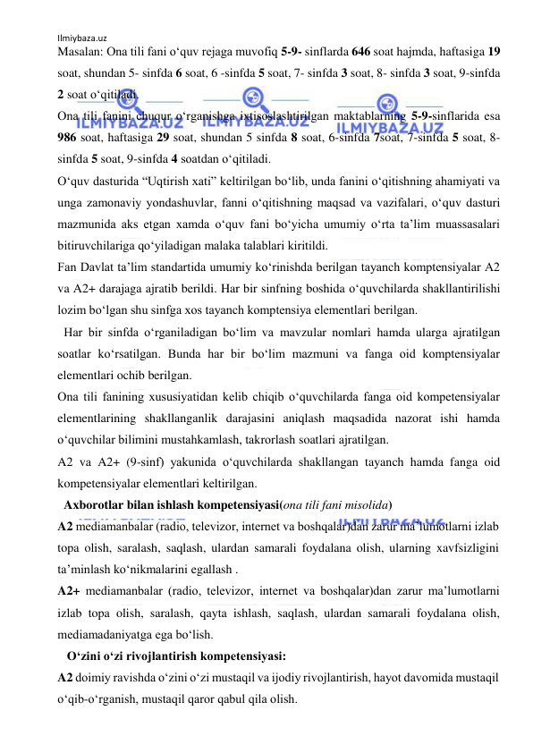 Ilmiybaza.uz 
 
Masalan: Ona tili fani o‘quv rejaga muvofiq 5-9- sinflarda 646 soat hajmda, haftasiga 19 
soat, shundan 5- sinfda 6 soat, 6 -sinfda 5 soat, 7- sinfda 3 soat, 8- sinfda 3 soat, 9-sinfda 
2 soat o‘qitiladi.  
Ona tili fanini chuqur o‘rganishga ixtisoslashtirilgan maktablarning 5-9-sinflarida esa 
986 soat, haftasiga 29 soat, shundan 5 sinfda 8 soat, 6-sinfda 7soat, 7-sinfda 5 soat, 8-
sinfda 5 soat, 9-sinfda 4 soatdan o‘qitiladi. 
O‘quv dasturida “Uqtirish xati” keltirilgan bo‘lib, unda fanini o‘qitishning ahamiyati va 
unga zamonaviy yondashuvlar, fanni o‘qitishning maqsad va vazifalari, o‘quv dasturi 
mazmunida aks etgan xamda o‘quv fani bo‘yicha umumiy o‘rta ta’lim muassasalari 
bitiruvchilariga qo‘yiladigan malaka talablari kiritildi. 
Fan Davlat ta’lim standartida umumiy ko‘rinishda berilgan tayanch komptensiyalar A2 
va A2+ darajaga ajratib berildi. Har bir sinfning boshida o‘quvchilarda shakllantirilishi 
lozim bo‘lgan shu sinfga xos tayanch komptensiya elementlari berilgan. 
  Har bir sinfda o‘rganiladigan bo‘lim va mavzular nomlari hamda ularga ajratilgan 
soatlar ko‘rsatilgan. Bunda har bir bo‘lim mazmuni va fanga oid komptensiyalar 
elementlari ochib berilgan. 
Ona tili fanining xususiyatidan kelib chiqib o‘quvchilarda fanga oid kompetensiyalar 
elementlarining shakllanganlik darajasini aniqlash maqsadida nazorat ishi hamda 
o‘quvchilar bilimini mustahkamlash, takrorlash soatlari ajratilgan. 
A2 va A2+ (9-sinf) yakunida o‘quvchilarda shakllangan tayanch hamda fanga oid 
kompetensiyalar elementlari keltirilgan. 
  Axborotlar bilan ishlash kompetensiyasi(ona tili fani misolida) 
A2 mediamanbalar (radio, televizor, internet va boshqalar)dan zarur ma’lumotlarni izlab 
topa olish, saralash, saqlash, ulardan samarali foydalana olish, ularning xavfsizligini 
ta’minlash ko‘nikmalarini egallash . 
A2+ mediamanbalar (radio, televizor, internet va boshqalar)dan zarur ma’lumotlarni 
izlab topa olish, saralash, qayta ishlash, saqlash, ulardan samarali foydalana olish, 
mediamadaniyatga ega bo‘lish. 
   O‘zini o‘zi rivojlantirish kompetensiyasi: 
A2 doimiy ravishda o‘zini o‘zi mustaqil va ijodiy rivojlantirish, hayot davomida mustaqil 
o‘qib-o‘rganish, mustaqil qaror qabul qila olish. 
