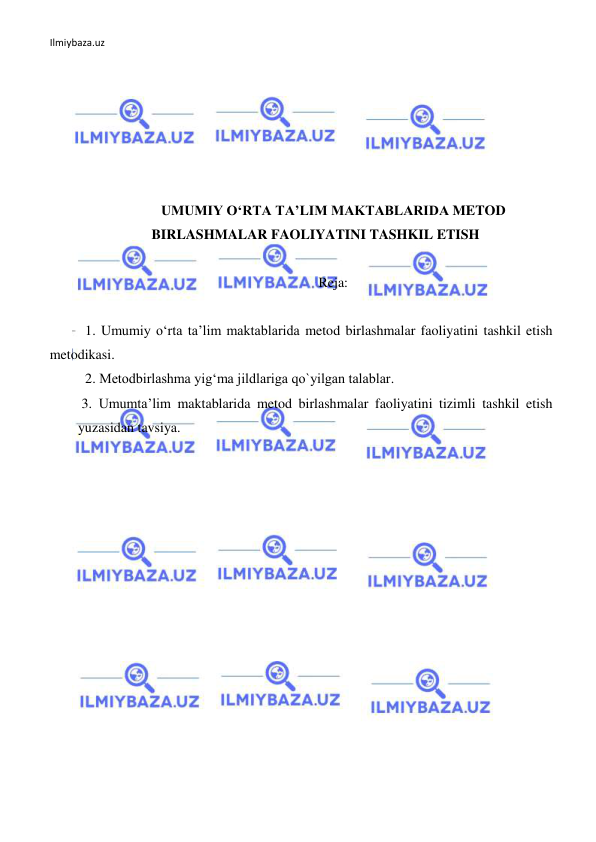 Ilmiybaza.uz 
 
 
 
 
 
 
 
UMUMIY O‘RTA TA’LIM MAKTABLARIDA METOD 
BIRLASHMALAR FAOLIYATINI TASHKIL ETISH 
 
Reja: 
 
1. Umumiy o‘rta ta’lim maktablarida metod birlashmalar faoliyatini tashkil etish 
metodikasi. 
2. Metodbirlashma yig‘ma jildlariga qo`yilgan talablar. 
 3. Umumta’lim maktablarida metod birlashmalar faoliyatini tizimli tashkil etish 
yuzasidan tavsiya. 
 
 
 
 
 
 
 
 
 
 
 
 
 
 
