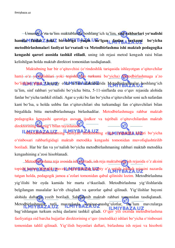 Ilmiybaza.uz 
 
 
 
Umumiy o‘rta ta’lim maktablarida boshlang‘ich ta’lim, sinf rahbarlari yo‘nalishi 
hamda 
fanlar 
yoki 
bir-biriga 
yaqin 
bo‘lgan 
fanlar 
turkumi 
bo‘yicha 
metodbirlashmalari faoliyat ko‘rsatadi va Metodbirlashma ishi maktab pedagogika 
kengashi qarori asosida tashkil etiladi, uning ish rejasi metod kengash raisi bilan 
kelishilgan holda maktab direktori tomonidan tasdiqlanadi.  
 Maktabning har bir o‘qituvchisi (o‘rindoshlik tariqasida ishlayotgan o‘qituvchilar 
ham) o‘z yo‘nalishlari yoki tegishli fan turkumi bo‘yicha) Metodbirlashmaga a’zo 
bo‘lishlari shart. Umumiy o‘rta ta’lim maktablarida Metodbirlashmalar boshlang‘ich 
ta’lim, sinf rahbari yo‘nalishi bo‘yicha bitta, 5-11-sinflarda esa o‘quv rejasida alohida 
fanlar bo‘yicha tashkil etiladi. Agar u yoki bu fan bo‘yicha o‘qituvchilar soni uch nafardan 
kam bo‘lsa, u holda ushbu fan o‘qituvchilari shu turkumdagi fan o‘qituvchilari bilan 
birgalikda bitta metodbirlashmaga birlashadilar. Metodbirlashmaga rahbar maktab 
pedagogika kengashi qaroriga asosan ijodkor va tajribali o‘qituvchilardan maktab 
direktorining buyrug‘i bilan tayinlanadi. 
 Metodbirlashmalarning faoliyati direktorning o‘quv (metodik) ishlari bo‘yicha 
o‘rinbosari rahbarligidagi maktab metodika kengashi tomonidan muvofiqlashtirilib 
boriladi. Har bir fan va yo‘nalish bo‘yicha metodbirlashmaning rahbari maktab metodika 
kengashining a’zosi hisoblanadi.  
Metodbirlashma reja asosida ish yuritadi, ish reja maktabning ish rejasida o’z aksini 
topishi lozim. Metodik mavzu o‘qituvchining kasbiy o‘z ustida ishlash rejasini nazarda 
tutgan holda, pedagogik jamoa a’zolari tomonidan qabul qilinishi lozim. Metodbirlashma 
yig‘ilishi bir oyda kamida bir marta o‘tkaziladi. Metodbirlashma yig‘ilishlarida 
belgilangan masalalar ko‘rib chiqiladi va qarorlar qabul qilinadi. Yig‘ilishlar bayoni 
alohida daftarga yozib boriladi. Sahifalanib maktab rahbari tomonidan tasdiqlanadi. 
Metodbirlashmalar turli mavzularda seminar-mashg‘ulotlar, ma’lum mavzularga 
bag‘ishlangan turkum ochiq daslarni tashkil qiladi. O‘quv yili oxirida metodbirlashma 
faoliyatiga oid barcha hujjatlar direktorining o‘quv (metodika) ishlari bo‘yicha o‘rinbosari 
tomonidan tahlil qilinadi. Yig‘ilish bayonlari daftari, birlashma ish rejasi va hisoboti 
