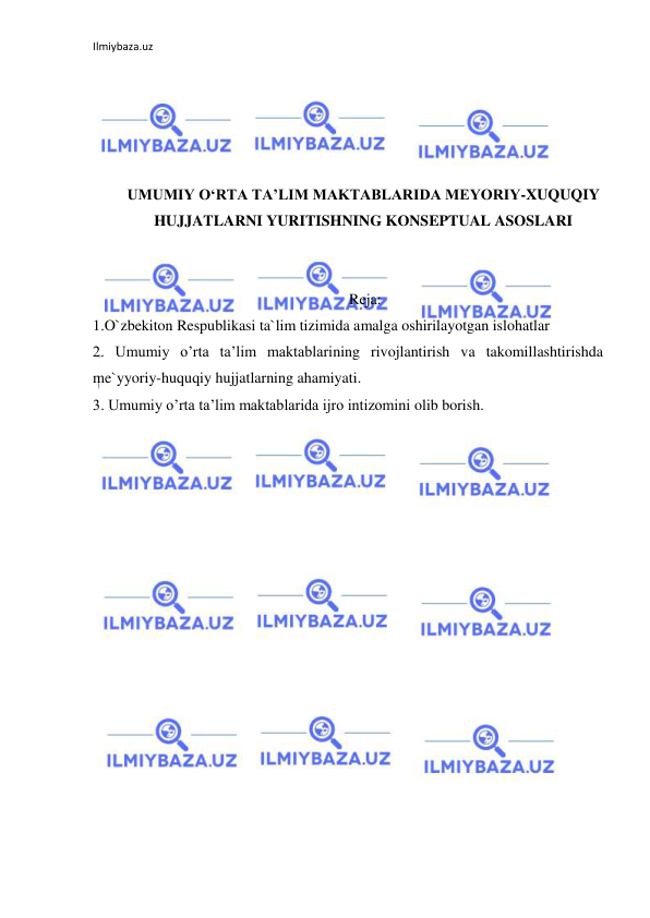 Ilmiybaza.uz 
 
 
 
 
 
 
UMUMIY O‘RTA TA’LIM MAKTABLARIDA MEYORIY-XUQUQIY 
HUJJATLARNI YURITISHNING KONSEPTUAL ASOSLARI 
 
 
 Reja: 
1.O`zbekiton Respublikasi ta`lim tizimida amalga oshirilayotgan islohatlar 
2. Umumiy o’rta ta’lim maktablarining rivojlantirish va takomillashtirishda 
me`yyoriy-huquqiy hujjatlarning ahamiyati. 
3. Umumiy o’rta ta’lim maktablarida ijro intizomini olib borish. 
 
 
 
 
 
 
 
 
 
 
 
 
 
 
 
 
