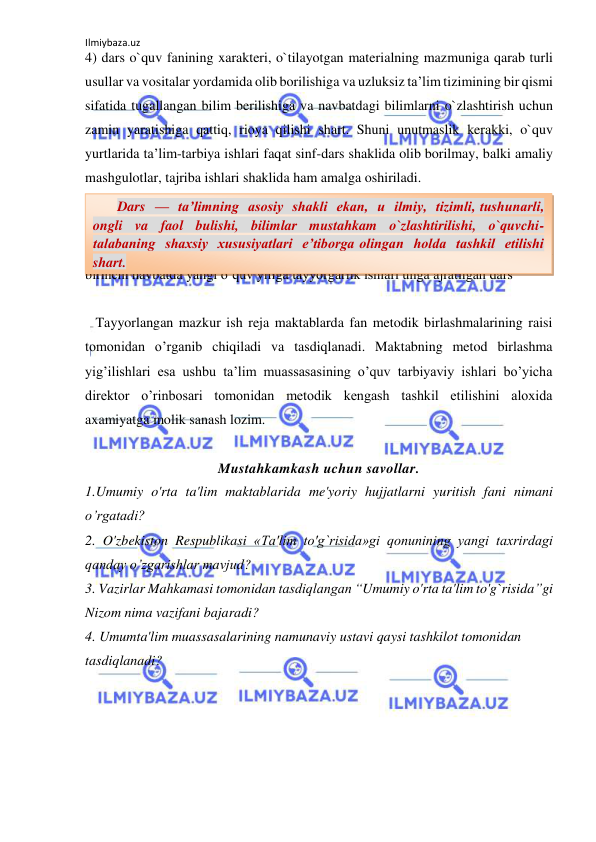 Ilmiybaza.uz 
 
4) dars o`quv fanining xarakteri, o`tilayotgan materialning mazmuniga qarab turli 
usullar va vositalar yordamida olib borilishiga va uzluksiz ta’lim tizimining bir qismi 
sifatida tugallangan bilim berilishiga va navbatdagi bilimlarni o`zlashtirish uchun 
zamin yaratishiga qattiq, rioya qilishi shart. Shuni unutmaslik kerakki, o`quv 
yurtlarida ta’lim-tarbiya ishlari faqat sinf-dars shaklida olib borilmay, balki amaliy 
mashgulotlar, tajriba ishlari shaklida ham amalga oshiriladi.  
 
 
    Umumiy o’rta ta’lim maktablarida o’qituvchilarni ish faoliyatini tashkil etish 
birinchi navbatda yangi o’quv yiliga tayyorgarlik ishlari unga ajratilgan dars  
 
   Tayyorlangan mazkur ish reja maktablarda fan metodik birlashmalarining raisi 
tomonidan o’rganib chiqiladi va tasdiqlanadi. Maktabning metod birlashma 
yig’ilishlari esa ushbu ta’lim muassasasining o’quv tarbiyaviy ishlari bo’yicha 
direktor o’rinbosari tomonidan metodik kengash tashkil etilishini aloxida 
axamiyatga molik sanash lozim. 
 
Mustahkamkash uchun savollar. 
1.Umumiy o'rta ta'lim maktablarida me'yoriy hujjatlarni yuritish fani nimani 
o’rgatadi? 
2. O'zbekiston Respublikasi «Ta'lim to'g`risida»gi qonunining yangi taхrirdagi 
qanday o’zgarishlar mavjud? 
3. Vazirlar Mahkamasi tomonidan tasdiqlangan “Umumiy o'rta ta'lim to'g`risida”gi 
Nizom nima vazifani bajaradi? 
4. Umumta'lim muassasalarining namunaviy ustavi qaysi tashkilot tomonidan 
tasdiqlanadi? 
       Dars  —  ta’limning  asosiy  shakli  ekan,  u  ilmiy,  tizimli, tushunarli,  
ongli  va  faol  bulishi,  bilimlar  mustahkam  o`zlashtirilishi,  o`quvchi-
talabaning  shaxsiy  xususiyatlari  e’tiborga olingan  holda  tashkil  etilishi  
shart. 
 
