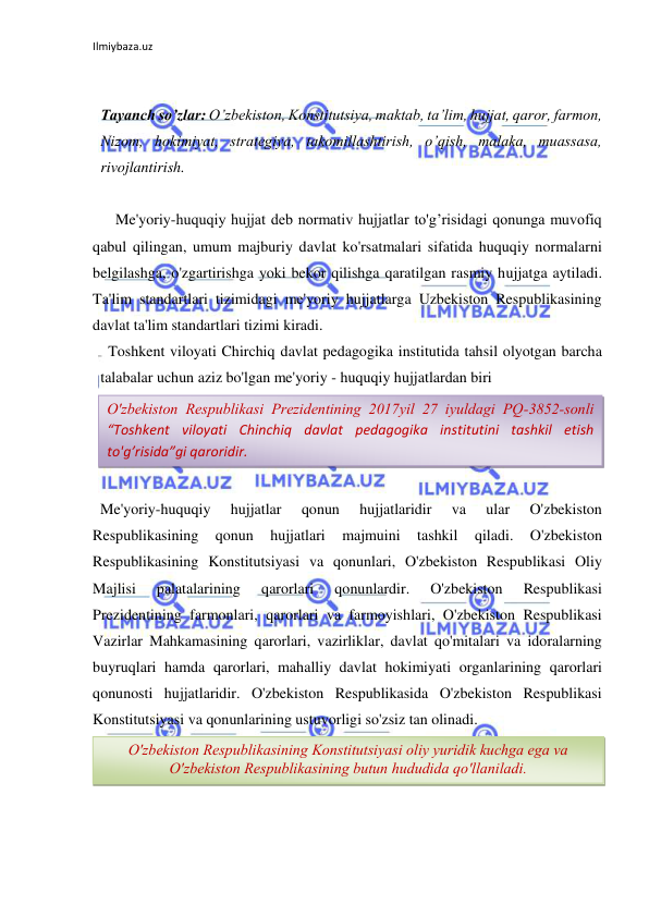 Ilmiybaza.uz 
 
 
 
Tayanch so’zlar: O’zbekiston, Konstitutsiya, maktab, ta’lim, hujjat, qaror, farmon, 
Nizom, hokimiyat, strategiya, takomillashtirish, o’qish, malaka, muassasa, 
rivojlantirish. 
 
      Me'yoriy-huquqiy hujjat deb normativ hujjatlar to'g’risidagi qonunga muvofiq 
qabul qilingan, umum majburiy davlat ko'rsatmalari sifatida huquqiy normalarni 
belgilashga, o'zgartirishga yoki bekor qilishga qaratilgan rasmiy hujjatga aytiladi. 
Ta'lim standartlari tizimidagi me'yoriy hujjatlarga Uzbekiston Respublikasining 
davlat ta'lim standartlari tizimi kiradi. 
  Toshkent viloyati Chirchiq davlat pedagogika institutida tahsil olyotgan barcha 
talabalar uchun aziz bo'lgan me'yoriy - huquqiy hujjatlardan biri 
 
 
 
    
  Me'yoriy-huquqiy 
hujjatlar 
qonun 
hujjatlaridir 
va 
ular 
O'zbekiston 
Respublikasining 
qonun 
hujjatlari 
majmuini 
tashkil 
qiladi. 
O'zbekiston 
Respublikasining Konstitutsiyasi va qonunlari, O'zbekiston Respublikasi Oliy 
Majlisi 
palatalarining 
qarorlari 
qonunlardir. 
O'zbekiston 
Respublikasi 
Prezidentining farmonlari, qarorlari va farmoyishlari, O'zbekiston Respublikasi 
Vazirlar Mahkamasining qarorlari, vazirliklar, davlat qo'mitalari va idoralarning 
buyruqlari hamda qarorlari, mahalliy davlat hokimiyati organlarining qarorlari 
qonunosti hujjatlaridir. O'zbekiston Respublikasida O'zbekiston Respublikasi 
Konstitutsiyasi va qonunlarining ustuvorligi so'zsiz tan olinadi.  
 
 
 
O'zbekiston Respublikasi Prezidentining 2017yil 27 iyuldagi PQ-3852-sonli 
“Toshkent viloyati Chinchiq davlat pedagogika institutini tashkil etish 
to'g’risida”gi qaroridir. 
O'zbekiston Respublikasining Konstitutsiyasi oliy yuridik kuchga ega va 
O'zbekiston Respublikasining butun hududida qo'llaniladi. 
 
