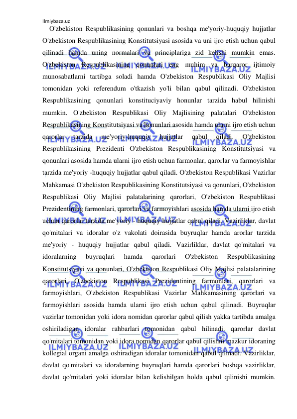 Ilmiybaza.uz 
 
    O'zbekiston Respublikasining qonunlari va boshqa me'yoriy-huquqiy hujjatlar 
O'zbekiston Respublikasining Konstitutsiyasi asosida va uni ijro etish uchun qabul 
qilinadi hamda uning normalari va principlariga zid kelishi mumkin emas. 
O'zbekiston Respublikasining qonunlari eng muhim va barqaror ijtimoiy 
munosabatlarni tartibga soladi hamda O'zbekiston Respublikasi Oliy Majlisi 
tomonidan yoki referendum o'tkazish yo'li bilan qabul qilinadi. O'zbekiston 
Respublikasining qonunlari konstituciyaviy honunlar tarzida habul hilinishi 
mumkin. O'zbekiston Respublikasi Oliy Majlisining palatalari O'zbekiston 
Respublikasining Konstitutsiyasi va honunlari asosida hamda ularni ijro etish uchun 
qarorlar 
tarzida 
me'yoriy-huquqiy 
hujjatlar 
qabul 
qiladi. 
O'zbekiston 
Respublikasining Prezidenti O'zbekiston Respublikasining Konstitutsiyasi va 
qonunlari asosida hamda ularni ijro etish uchun farmonlar, qarorlar va farmoyishlar 
tarzida me'yoriy -huquqiy hujjatlar qabul qiladi. O'zbekiston Respublikasi Vazirlar 
Mahkamasi O'zbekiston Respublikasining Konstitutsiyasi va qonunlari, O'zbekiston 
Respublikasi Oliy Majlisi palatalarining qarorlari, O'zbekiston Respublikasi 
Prezidentining farmonlari, qarorlari va farmoyishlari asosida hamda ularni ijro etish 
uchun qarorlar tarzida me'yoriy - huquqiy hujjatlar qabul qiladi. Vazirliklar, davlat 
qo'mitalari va idoralar o'z vakolati doirasida buyruqlar hamda arorlar tarzida 
me'yoriy - huquqiy hujjatlar qabul qiladi. Vazirliklar, davlat qo'mitalari va 
idoralarning 
buyruqlari 
hamda 
qarorlari 
O'zbekiston 
Respublikasining 
Konstitutsiyasi va qonunlari, O'zbekiston Respublikasi Oliy Majlisi palatalarining 
qarorlari, O'zbekiston Respublikasi Prezidentining farmonlari, qarorlari va 
farmoyishlari, O'zbekiston Respublikasi Vazirlar Mahkamasining qarorlari va 
farmoyishlari asosida hamda ularni ijro etish uchun qabul qilinadi. Buyruqlar 
vazirlar tomonidan yoki idora nomidan qarorlar qabul qilish yakka tartibda amalga 
oshiriladigan idoralar rahbarlari tomonidan qabul hilinadi. qarorlar davlat 
qo'mitalari tomonidan yoki idora nomidan qarorlar qabul qilishni mazkur idoraning 
kollegial organi amalga oshiradigan idoralar tomonidan qabul qilinadi. Vazirliklar, 
davlat qo'mitalari va idoralarning buyruqlari hamda qarorlari boshqa vazirliklar, 
davlat qo'mitalari yoki idoralar bilan kelishilgan holda qabul qilinishi mumkin. 
