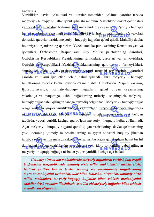 Ilmiybaza.uz 
 
Vazirliklar, davlat qo'mitalari va idoralar tomonidan qo'shma qarorlar tarzida 
me'yoriy - huquqiy hujjatlar qabul qilinishi mumkin. Vazirliklar, davlat qo'mitalari 
va idoralarning tarkibiy bo'linmalari hamda hududiy organlari me'yoriy - huquqiy 
hujjatlar qabul qilishga haqli emas. Mahalliy davlat hokimiyati organlari o'z vakolati 
doirasida qarorlar tarzida me'yoriy - huquqiy hujjatlar qabul qiladi. Mahalliy davlat 
hokimiyati organlarining qarorlari O'zbekiston Respublikasining Konstitutsiyasi va 
qonunlari, O'zbekiston Respublikasi Oliy Majlisi palatalarining qarorlari, 
O'zbekiston Respublikasi Prezidentining farmonlari, qarorlari va farmoyishlari, 
O'zbekiston Respublikasi Vazirlar Mahkamasining qarorlari va farmoyishlari, 
shuningdek mahalliy davlat hokimiyati yuqori turuvchi organlarining qarorlari 
asosida va ularni ijro etish uchun qabul qilinadi. Turli me'yoriy - huquqiy 
hujjatlarning yuridik kuchi bo'yicha o'zaro nisbati O'zbekiston Respublikasining 
Konstitutsiyasiga, normativ-huquqiy hujjatlarni qabul qilgan organlarning 
vakolatiga va maqomiga, ushbu hujjatlarning turlariga, shuningdek, me'yoriy-
huquqiy hujjat qabul qilingan sanaga muvofiq belgilanadi. Me'yoriy - huquqiy hujjat 
o'ziga nisbatan yuqori yuridik kuchga ega bo'lgan me'yoriy -huquqiy hujjatlarga 
muvofiq bo'lishi shart. Me'yoriy - huquqiy hujjatlar o'rtasida tafovut bo'lgan 
taqdirda, yuqori yuridik kuchga ega bo'lgan me'yoriy - huquqiy hujjat qo'llaniladi. 
Agar me'yoriy - huquqiy hujjatni qabul qilgan vazirlikning, davlat qo'mitasining 
yoki idoraning ijtimoiy munosabatlarning muayyan sohasini huquqiy jihatdan 
tartibga solish uchun mahsus vakolati bo'lsa, ushbu organ qabul qilgan hujjat bir hil 
darajadagi boshqa vazirlik, davlat qo'mitasi yoki idora tomonidan qabul qilingan 
me'yoriy - huquqiy hujjatga nisbatan yuqori yuridik kuchga ega bo'ladi.  
 
 
 
 
 
 
 
        Umumiy o'rta ta'lim maktablarida me'yoriy hujjatlarni yuritish fani orqali 
O'zbekiston Respublikasida umumiy o'rta ta'lim maktablarini tashkil etish, 
faoliyat yuritish hamda boshqarishning me'yoriy-huquqiy hujjatlarining 
mazmun-mohiyatini tushunish, ular bilan ishlashni o'rganish, umumiy o'rta 
ta'lim maktablari me'yoriy-huquqiy hujjatlar bilan ishlash madaniyatini 
shakllantirish va takomillashtirish va ta'lim oid me'yoriy hujjatlar bilan ishlash 
metodlarini o'rganadi. 
