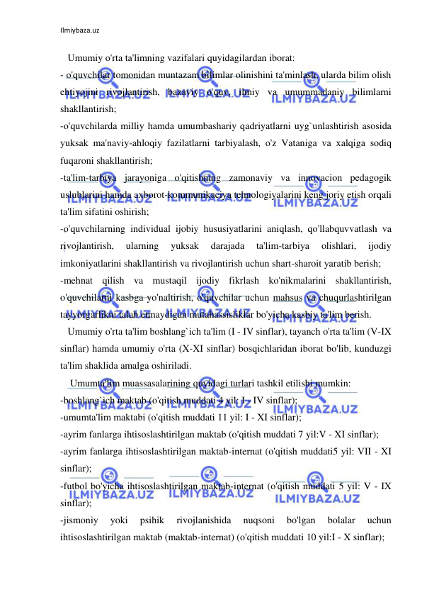 Ilmiybaza.uz 
 
 
   Umumiy o'rta ta'limning vazifalari quyidagilardan iborat: 
- o'quvchilar tomonidan muntazam bilimlar olinishini ta'minlash, ularda bilim olish 
ehtiyojini rivojlantirish, bazaviy o'quv, ilmiy va umummadaniy bilimlarni 
shakllantirish; 
-o'quvchilarda milliy hamda umumbashariy qadriyatlarni uyg`unlashtirish asosida 
yuksak ma'naviy-ahloqiy fazilatlarni tarbiyalash, o'z Vataniga va xalqiga sodiq 
fuqaroni shakllantirish; 
-ta'lim-tarbiya jarayoniga o'qitishning zamonaviy va innovacion pedagogik 
uslublarini hamda axborot-kommunikaciya tehnologiyalarini keng joriy etish orqali 
ta'lim sifatini oshirish; 
-o'quvchilarning individual ijobiy hususiyatlarini aniqlash, qo'llabquvvatlash va 
rivojlantirish, 
ularning 
yuksak 
darajada 
ta'lim-tarbiya 
olishlari, 
ijodiy 
imkoniyatlarini shakllantirish va rivojlantirish uchun shart-sharoit yaratib berish; 
-mehnat qilish va mustaqil ijodiy fikrlash ko'nikmalarini shakllantirish, 
o'quvchilarni kasbga yo'naltirish, o'quvchilar uchun mahsus va chuqurlashtirilgan 
tayyorgarlikni talab etmaydigan mutahassisliklar bo'yicha kasbiy ta'lim berish. 
   Umumiy o'rta ta'lim boshlang`ich ta'lim (I - IV sinflar), tayanch o'rta ta'lim (V-IX 
sinflar) hamda umumiy o'rta (X-XI sinflar) bosqichlaridan iborat bo'lib, kunduzgi 
ta'lim shaklida amalga oshiriladi. 
    Umumta'lim muassasalarining quyidagi turlari tashkil etilishi mumkin: 
-boshlang`ich maktab (o'qitish muddati 4 yil: I - IV sinflar); 
-umumta'lim maktabi (o'qitish muddati 11 yil: I - XI sinflar); 
-ayrim fanlarga ihtisoslashtirilgan maktab (o'qitish muddati 7 yil:V - XI sinflar); 
-ayrim fanlarga ihtisoslashtirilgan maktab-internat (o'qitish muddati5 yil: VII - XI 
sinflar); 
-futbol bo'yicha ihtisoslashtirilgan maktab-internat (o'qitish muddati 5 yil: V - IX 
sinflar); 
-jismoniy 
yoki 
psihik 
rivojlanishida 
nuqsoni 
bo'lgan 
bolalar 
uchun 
ihtisoslashtirilgan maktab (maktab-internat) (o'qitish muddati 10 yil:I - X sinflar); 
