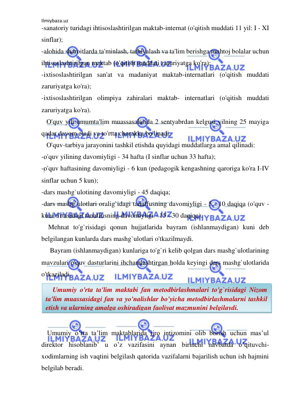 Ilmiybaza.uz 
 
-sanatoriy turidagi ihtisoslashtirilgan maktab-internat (o'qitish muddati 11 yil: I - XI 
sinflar); 
-alohida sharoitlarda ta'minlash, tarbiyalash va ta'lim berishga muhtoj bolalar uchun 
ihtisoslashtirilgan maktab (o'qitish muddati zaruriyatga ko'ra); 
-ixtisoslashtirilgan san'at va madaniyat maktab-internatlari (o'qitish muddati 
zaruriyatga ko'ra); 
-ixtisoslashtirilgan olimpiya zahiralari maktab- internatlari (o'qitish muddati 
zaruriyatga ko'ra). 
   O'quv yili umumta'lim muassasalarida 2 sentyabrdan kelgusi yilning 25 mayiga 
qadar davom etadi va to'rtta chorakka bo'linadi.  
   O'quv-tarbiya jarayonini tashkil etishda quyidagi muddatlarga amal qilinadi: 
-o'quv yilining davomiyligi - 34 hafta (I sinflar uchun 33 hafta); 
-o'quv haftasining davomiyligi - 6 kun (pedagogik kengashning qaroriga ko'ra I-IV 
sinflar uchun 5 kun); 
-dars mashg`ulotining davomiyligi - 45 daqiqa; 
-dars mashg`ulotlari oralig`idagi tanaffusning davomiyligi - 5 - 10 daqiqa (o'quv -
kuni o'rtasidagi tanaffusning davomiyligi - 15 - 30 daqiqa). 
    Mehnat to'g`risidagi qonun hujjatlarida bayram (ishlanmaydigan) kuni deb 
belgilangan kunlarda dars mashg`ulotlari o'tkazilmaydi. 
     Bayram (ishlanmaydigan) kunlariga to'g`ri kelib qolgan dars mashg`ulotlarining 
mavzulari o'quv dasturlarini ihchamlashtirgan holda keyingi dars mashg`ulotlarida 
o'tkaziladi. 
     
 
 
 
   Umumiy o’rta ta’lim maktablarida ijro intizomini olib borish uchun mas’ul 
direktor hisoblanib’ u o’z vazifasini aynan birinchi navbatda o’qituvchi-
xodimlarning ish vaqtini belgilash qatorida vazifalarni bajarilish uchun ish hajmini 
belgilab beradi. 
    Umumiy o'rta ta'lim maktabi fan metodbirlashmalari to'g`risidagi Nizom 
ta'lim muassasidagi fan va yo'nalishlar bo'yicha metodbirlashmalarni tashkil 
etish va ularning amalga oshiradigan faoliyat mazmunini belgilaydi.  
