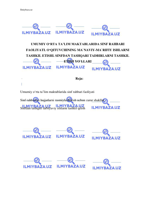 Ilmiybaza.uz 
 
 
 
 
 
 
UMUMIY O‘RTA TA’LIM MAKTABLARIDA SINF RAHBARI 
FAOLIYATI. O‘QITUVCHINING MA`NAVIY-MA`RIFIY ISHLARNI 
TASHKIL ETISHI. SINFDAN TASHQARI TADBIRLARNI TASHKIL 
ETISH YO`LLARI 
 
 
Reja: 
 
Umumiy o‘rta ta’lim maktablarida sinf rahbari faoliyati 
Sinf rahbarlari hujjatlarni rasmiylashtirish uchun zarur shakllar 
Sinfdan tashqari tarbiyaviy ishlarni tashkil qilish 
 
 
 
 
 
 
 
 
 
