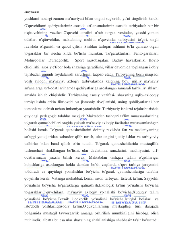 Ilmiybaza.uz 
 
yoshlarni hozirgi zamon ma'naviyati bilan ongini sug'orish, ya'ni singdirish kerak. 
O'quvchilarni qadriyatlarimiz asosida urf-an'analarimiz asosida tarbiyalash har bir 
o'qituvchining vazifasi.O'quvchi atrofini o'rab turgan vositalar, yaxshi-yomon 
odatlar, o'qituvchilar, maktabning muhiti, o'quvchilar tarbiyasini to'g'ri, ongli 
ravishda o'rganish va qabul qilish. Sinfdan tashqari ishlarni to'la qamrab olgan 
to'garaklar bir necha xilda bo'lishi mumkin. To'garakturlari: Fanto'garaklari. 
Mohirqo'llar. Duradgorlik.  Sport musobaqalari. Badiiy havaskorlik. Ko'rib 
chiqilishi, asosiy e'tibor bola shaxsiga qaratilishi, yillar davomida to'plangan ijobiy 
tajribadan unumli foydalanish zarurligini taqozo etadi. Tarbiyaning bosh maqsadi 
yosh avlodni ma'naviy, axloqiy tarbiyalashda xalqning boy, milliy ma'naviy 
an'analarga, urf-odatilari hamda qadriyatlariga asoslangan samarali tashkiliy ishlarni 
amalda ishlab chiqishdir. Tarbiyaning asosiy vazifasi- shaxsning aqliy-axlooqiy 
tarbiyalashda erkin fikrlovchi va jismoniy rivojlanishi, uning qobiliyatlarini har 
tomonlama ochish uchun imkoniyat yaratishdir. Tarbiyaviy ishlarni rejalashtirishda 
quyidagi pedagogic talablar mavjud: Maktabdan tashqari ta'lim muassasalarining 
to'garak qatnashchilari ongida yuksak ma'naviy axloqiy fazilatlar mujassamlashgan 
bo'lishi kerak. To'garak qatnashchilarini doimiy ravishda fan va madaniyatning 
so'nggi yutuqlaridan xabardor qilib turish, ular ongini ijodiy ishlar va tarbiyaviy 
tadbirlar bilan band qilish o'rin tutadi. To'garak qatnashchilarida mustaqillik 
tushunchasi shakllangan bo'lishi, ular davlatimiz ramzlarini, madhiyasini, urf-
odatlarimizni yaxshi bilish kerak. Maktabdan tashqari ta'lim o'qishlariga, 
hohishlariga asoslangan holda darsdan bo'sh vaqtlarda o'quv tarbiya jarayonini 
to'ldiradi va quyidagi yo'nalishlar bo'yicha to'garak qatnashchilariga talablar 
qo'yilishi kerak: Vatanga muhabbat, komil inson tarbiyasi; Estetik ta'lim; Sayyohli 
yo'nalishi bo'yicha to'garaklarga qatnashish.Ekologik ta'lim yo'nalishi bo'yicha 
to'garaklar;O'quvchilarni ma'naviy axloqiy yo'nalishi bo'yicha;Xuquqiy ta'lim 
yo'nalishi bo'yicha;Texnik ijodkorlik yo'nalishi bo'yicha;Istiqlol bolalari va 
iste'dodli yoshlar;Iqtisodiy ta'lim.O'quvchilarning mustaqilligi turli darajada 
bo'lganida mustaqil tayyorgarlik amalga oshirilish mumkinligini hisobga olish 
muhimdir, albatta bu esa ular shaxsining shakllanishiga shubhasiz ta'sir ko'rsatadi. 
