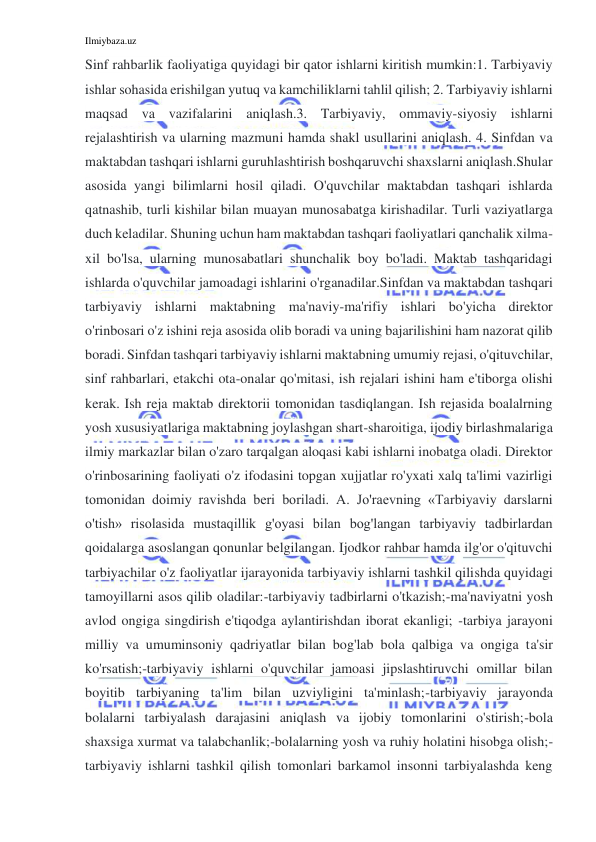 Ilmiybaza.uz 
 
Sinf rahbarlik faoliyatiga quyidagi bir qator ishlarni kiritish mumkin:1. Tarbiyaviy 
ishlar sohasida erishilgan yutuq va kamchiliklarni tahlil qilish; 2. Tarbiyaviy ishlarni 
maqsad va vazifalarini aniqlash.3. Tarbiyaviy, ommaviy-siyosiy ishlarni 
rejalashtirish va ularning mazmuni hamda shakl usullarini aniqlash. 4. Sinfdan va 
maktabdan tashqari ishlarni guruhlashtirish boshqaruvchi shaxslarni aniqlash.Shular 
asosida yangi bilimlarni hosil qiladi. O'quvchilar maktabdan tashqari ishlarda 
qatnashib, turli kishilar bilan muayan munosabatga kirishadilar. Turli vaziyatlarga 
duch keladilar. Shuning uchun ham maktabdan tashqari faoliyatlari qanchalik xilma-
xil bo'lsa, ularning munosabatlari shunchalik boy bo'ladi. Maktab tashqaridagi 
ishlarda o'quvchilar jamoadagi ishlarini o'rganadilar.Sinfdan va maktabdan tashqari 
tarbiyaviy ishlarni maktabning ma'naviy-ma'rifiy ishlari bo'yicha direktor 
o'rinbosari o'z ishini reja asosida olib boradi va uning bajarilishini ham nazorat qilib 
boradi. Sinfdan tashqari tarbiyaviy ishlarni maktabning umumiy rejasi, o'qituvchilar, 
sinf rahbarlari, etakchi ota-onalar qo'mitasi, ish rejalari ishini ham e'tiborga olishi 
kerak. Ish reja maktab direktorii tomonidan tasdiqlangan. Ish rejasida boalalrning 
yosh xususiyatlariga maktabning joylashgan shart-sharoitiga, ijodiy birlashmalariga 
ilmiy markazlar bilan o'zaro tarqalgan aloqasi kabi ishlarni inobatga oladi. Direktor 
o'rinbosarining faoliyati o'z ifodasini topgan xujjatlar ro'yxati xalq ta'limi vazirligi 
tomonidan doimiy ravishda beri boriladi. A. Jo'raevning «Tarbiyaviy darslarni 
o'tish» risolasida mustaqillik g'oyasi bilan bog'langan tarbiyaviy tadbirlardan 
qoidalarga asoslangan qonunlar belgilangan. Ijodkor rahbar hamda ilg'or o'qituvchi 
tarbiyachilar o'z faoliyatlar ijarayonida tarbiyaviy ishlarni tashkil qilishda quyidagi 
tamoyillarni asos qilib oladilar:-tarbiyaviy tadbirlarni o'tkazish;-ma'naviyatni yosh 
avlod ongiga singdirish e'tiqodga aylantirishdan iborat ekanligi; -tarbiya jarayoni 
milliy va umuminsoniy qadriyatlar bilan bog'lab bola qalbiga va ongiga ta'sir 
ko'rsatish;-tarbiyaviy ishlarni o'quvchilar jamoasi jipslashtiruvchi omillar bilan 
boyitib tarbiyaning ta'lim bilan uzviyligini ta'minlash;-tarbiyaviy jarayonda 
bolalarni tarbiyalash darajasini aniqlash va ijobiy tomonlarini o'stirish;-bola 
shaxsiga xurmat va talabchanlik;-bolalarning yosh va ruhiy holatini hisobga olish;-
tarbiyaviy ishlarni tashkil qilish tomonlari barkamol insonni tarbiyalashda keng 
