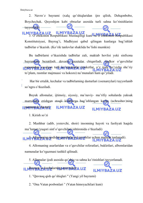 Ilmiybaza.uz 
 
2. Navro`z bayrami (xalq qo’shiqlaridan ijro qilish, Dehqonbobo, 
Boychechak, Quyoshjon kabi obrazlar asosida turli sahna ko’rinishlarini 
tayyorlash) 
3. O’zbekiston Respublikasi Mustaqilligi kuni va O’zbekiston Respublikasi 
Konstitutsiyasi, Bayrog’i, Madhiyasi qabul qilingan kunlarga bag’ishlab 
tadbirlar o’tkazish. (Ko’rik tanlovlar shaklida bo’lishi mumkin) 
Bu tadbirlarni o’tkazishda tadbirlar zali, maktab hovlisi yoki sinfxona 
bayramona bezatiladi, devoriy gazetalar chiqariladi, ijodkor o’quvchilar 
tomonidan yasalgan turli ko’rgazmalar (maketlar, o’z ijodi bo’yicha she’riy 
to’plam, rasmlar majmuasi va hokozo) na’munalari ham qo’yiladi. 
 Har bir ertalik, kechalar va tadbirlarning dasturlari (ssenareylari) tayyorlanib 
so’ngra o’tkaziladi. 
Buyuk allomalar, ijtimoiy, siyosiy, ma’naviy- ma’rifiy sohalarda yuksak 
marralarga erishgan atoqli kishilarga bag’ishlangan kecha (uchrashuv)ning 
namunaviy dasturi. 
1. Kirish so’zi  
2. Mashhur (adib, yozuvchi, shoir) insonning hayoti va faoliyati haqida 
ma’lumot (yuqori sinf o’quvchilari ishtironida o’tkazladi) 
3. Allomaning ijodidan parchalar (o’quvchilar uchun matnlar tanlanadi). 
4. Allomaning asarlaridan va o’quvchilar referatlari, bukletlari, albomlaridan 
namunalar ko’rgazmasi tashkil qilinadi. 
5. Allomalar ijodi asosida qo’shiq va sahna ko’rinishlari tayyorlanadi.  
Bayram va kechalarning mavzulari: 
1. "Quvnoq qish qo’shiqlari " (Yangi yil bayrami) 
2. "Ona Vatan posbonlari " (Vatan himoyachilari kuni) 
