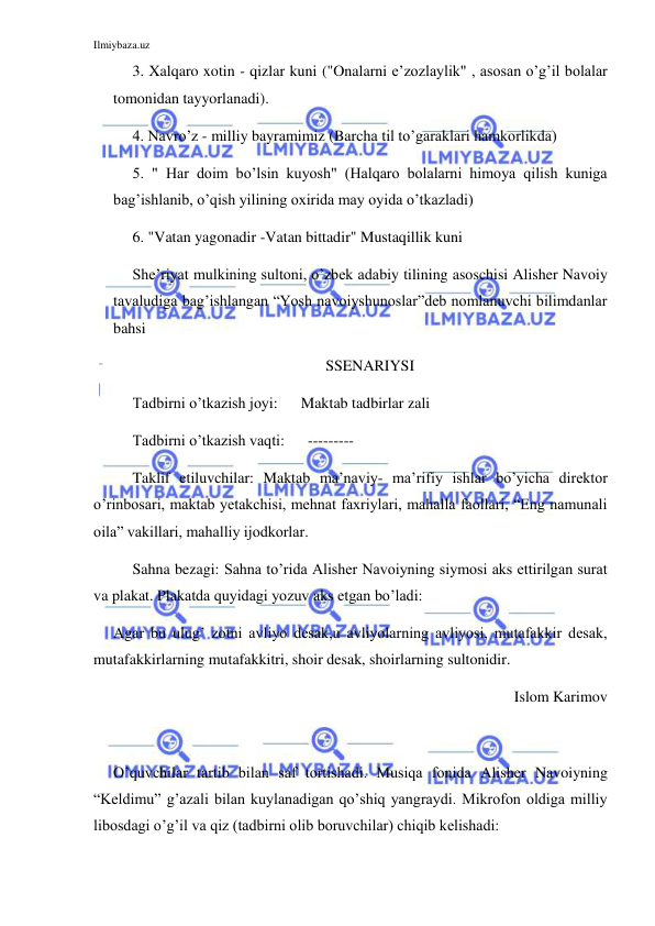 Ilmiybaza.uz 
 
3. Xalqaro xotin - qizlar kuni ("Onalarni e’zozlaylik" , asosan o’g’il bolalar 
tomonidan tayyorlanadi). 
4. Navro’z - milliy bayramimiz (Barcha til to’garaklari hamkorlikda) 
5. " Har doim bo’lsin kuyosh" (Halqaro bolalarni himoya qilish kuniga 
bag’ishlanib, o’qish yilining oxirida may oyida o’tkazladi) 
6. "Vatan yagonadir -Vatan bittadir" Mustaqillik kuni 
 
She’riyat mulkining sultoni, o’zbek adabiy tilining asoschisi Alisher Navoiy 
tavaludiga bag’ishlangan “Yosh navoiyshunoslar”deb nomlanuvchi bilimdanlar 
bahsi 
SSENARIYSI 
Tadbirni o’tkazish joyi:      Maktab tadbirlar zali 
Tadbirni o’tkazish vaqti:      ---------  
Taklif etiluvchilar: Maktab ma’naviy- ma’rifiy ishlar bo’yicha direktor 
o’rinbosari, maktab yetakchisi, mehnat faxriylari, mahalla faollari, “Eng namunali 
oila” vakillari, mahalliy ijodkorlar. 
Sahna bezagi: Sahna to’rida Alisher Navoiyning siymosi aks ettirilgan surat 
va plakat. Plakatda quyidagi yozuv aks etgan bo’ladi: 
Agar bu ulug’ zotni avliyo desak,u avliyolarning avliyosi, mutafakkir desak, 
mutafakkirlarning mutafakkitri, shoir desak, shoirlarning sultonidir. 
Islom Karimov 
 
O’quvchilar tartib bilan saf tortishadi. Musiqa fonida Alisher Navoiyning 
“Keldimu” g’azali bilan kuylanadigan qo’shiq yangraydi. Mikrofon oldiga milliy 
libosdagi o’g’il va qiz (tadbirni olib boruvchilar) chiqib kelishadi: 
