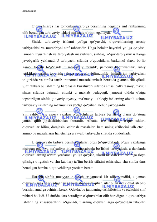 Ilmiybaza.uz 
 
 
O‘quvchilarga har tomonlama tarbiya berishning negizida sinf rahbarining 
olib boradigan tarbiyaviy ishlari markaziy o‘rinni egallaydi.  
Sinfda tarbiyaviy ishlarni yo‘lga qo‘yuvchi, o‘quvchilarning asosiy 
tarbiyachisi va murabbiysi sinf rahbaridir. Unga bolalar hayotini yo‘lga qo‘yish, 
jamoani uyushtirish va tarbiyalash mas’uliyati, sinfdagi o‘quv-tarbiyaviy ishlariga 
javobgarlik yuklanadi.U tarbiyachi sifatida o‘quvchilarni barkamol shaxs bo‘lib 
kamol topishi to‘g‘risida, ularda aqliy teranlik, jismoniy baquvvatlilik, ruhiy 
tetiklikni tarkib toptirish, ilmga e’tiqod, bilimdonlik hislatlarini tarbiyalash 
to‘g‘risida va sinfda tartib intizomni mustahkamlash borasida g‘amxo‘rlik qiladi. 
Sinf rahbari bu ishlarning barchasini kuzatuvchi sifatida emas, balki rasmiy, ma’sul 
shaxs sifatida bajaradi, chunki u maktab pedagogik jamoasi oldida o‘ziga 
topshirilgan sinfda g‘oyaviy-siyosiy, ma’naviy – ahloqiy ishlarning ahvoli uchun, 
tarbiyaviy ishlarning mazmuni va yo‘lga qo‘yilishi uchun javobgardir.  
Sinf rahbarining asosiy vazifasi o‘quvchilarga tarbiya berish va ularni do‘stona 
jamoa qilib jipslashtirishdan iboratdir. Albatta, o‘z sinfidagi o‘quv ishlari, 
o‘quvchilar bilim, darajasini oshirish masalalari ham uning e’tiborini jalb etadi, 
ammo bu masalalarni hal etishga u avvalo tarbiyachi sifatida yondoshadi.  
U eng avvalo tarbiya berish vositalari orqli (o‘quvchilarda o‘quv vazifasiga 
nisbatan ongli va ma’suliyat bilan munosabatda bo‘lishni tarbiyalash, u darslarda 
o‘quvchilarning o‘zaro yordamni yo‘lga qo‘yish, ularni maktab kun tartibiga rioya 
qilishga o‘rgatish va shu kabilar) ta’lim berish sifatini oshirishda shu sinfda dars 
beradigan barcha o‘qituvchilarga yordam beradi. 
Har bir sinfda muayyan o‘quvchilar jamoasi ish olib boradiki, u jamoa 
o‘quvchilarga qo‘yiladigan yagona talabga amal qilish, ular bilan individual ish olib 
borishni amalga oshirish kerak. Odatda, bu jamoaning tashkilotchis va etakchisi sinf 
rahbari bo‘ladi. U sinfida dars beradigan o‘qituvchilar olib boradigan o‘quv-tarbiya 
ishlarining xususiyatlarini o‘rganadi, ularning o‘quvchilarga qo‘yadigan talablari 
