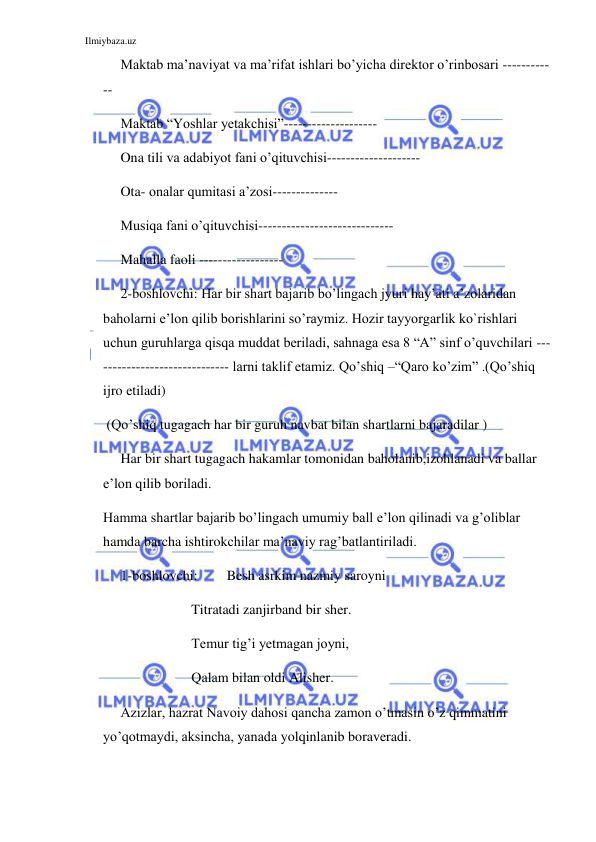 Ilmiybaza.uz 
 
Maktab ma’naviyat va ma’rifat ishlari bo’yicha direktor o’rinbosari ----------
-- 
Maktab “Yoshlar yetakchisi”-------------------- 
Ona tili va adabiyot fani o’qituvchisi-------------------- 
Ota- onalar qumitasi a’zosi-------------- 
Musiqa fani o’qituvchisi----------------------------- 
Mahalla faoli ------------------ 
2-boshlovchi: Har bir shart bajarib bo’lingach jyuri hay’ati a’zolaridan 
baholarni e’lon qilib borishlarini so’raymiz. Hozir tayyorgarlik ko`rishlari 
uchun guruhlarga qisqa muddat beriladi, sahnaga esa 8 “A” sinf o’quvchilari ---
--------------------------- larni taklif etamiz. Qo’shiq –“Qaro ko’zim” .(Qo’shiq 
ijro etiladi) 
 (Qo’shiq tugagach har bir guruh navbat bilan shartlarni bajaradilar )  
Har bir shart tugagach hakamlar tomonidan baholanib,izohlanadi va ballar 
e’lon qilib boriladi. 
Hamma shartlar bajarib bo’lingach umumiy ball e’lon qilinadi va g’oliblar 
hamda barcha ishtirokchilar ma’naviy rag’batlantiriladi. 
1-boshlovchi:  
Besh asrkim nazmiy saroyni 
        
 
Titratadi zanjirband bir sher. 
        
 
Temur tig’i yetmagan joyni,  
        
 
Qalam bilan oldi Alisher.  
Azizlar, hazrat Navoiy dahosi qancha zamon o’tmasin o’z qimmatini 
yo’qotmaydi, aksincha, yanada yolqinlanib boraveradi. 
