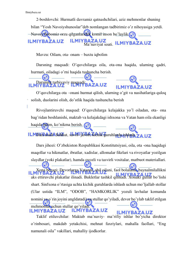 Ilmiybaza.uz 
 
  2-boshlovchi: Hurmatli davramiz qatnashchilari, aziz mehmonlar shuning 
bilan “Yosh Navoiyshunoslar”deb nomlangan tadbirimiz o’z nihoyasiga yetdi. 
Navoiy bobomiz orzu qilganlaridek komil inson bo’laylik. 
Ma’naviyat soati. 
Mavzu: Oilam, ota- onam – baxtu iqbolim 
Darsning maqsadi: O’quvchilarga oila, ota-ona haqida, ularning qadri, 
hurmati, oiladagi o’rni haqida tushuncha berish.  
Darsning tarbiyaviy maqsadi: 
O’quvchilarga ota –onani hurmat qilish, ularning o’git va nasihatlariga quloq 
solish, duolarini olish, do’stlik haqida tushuncha berish 
Rivojlantiruvchi maqsad: O’quvchilarga kelajakka yo’l oiladan, ota- ona 
bag’ridan boshlanishi, maktab va kelajakdagi ishxona va Vatan ham oila ekanligi 
haqida bilim, ko’nikma berish. 
Dars usuli: Suhbat, savol- javob, kichik guruhlarda ishlash. 
Dars jihozi: O’zbekiston Respublikasi Konstitutsiyasi, oila, ota -ona haqidagi 
maqollar va hikmatlar, ibratlar, xadislar, allomalar fikrlari va rivoyatlar yozilgan 
slaydlar (yoki plakatlar), hamda ovozli va tasvirli vositalar, matbuot materiallari. 
Xona bezagi: Devorlarga Vatanni, ahil oilani, faol bolalarni, baynalmilallikni 
aks ettiruvchi plakatlar ilinadi. Bukletlar tashkil qilinadi. Xonaki gullar bo’lishi 
shart. Sinfxona o’rtasiga uchta kichik guruhlarda ishlash uchun mo’ljallab stollar 
(Ular ustida “ILM”, “ODOB”, “HAMKORLIK” yozuli lavhalar komanda 
nomini va o`rin joyini angldatadi) va stullar qo’yiladi, devor bo’ylab taklif etilgan 
mehmonlar uchun stullar qo’yiladi.  
Taklif etiluvchilar: Maktab ma’naviy- ma’rifiy ishlar bo’yicha direktor 
o’rinbosari, makdab yetakchisi, mehnat faxriylari, mahalla faollari, “Eng 
namunali oila” vakillari, mahalliy ijodkorlar. 
