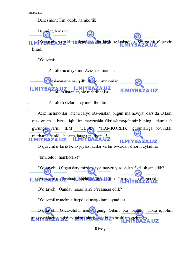 Ilmiybaza.uz 
 
Dars shiori: Ilm, odob, hamkorlik!  
Darsning borishi: 
 
O’qituvchi va taklif etilganlar oldin kirib joylashadilar. Sinfga bir o’quvchi 
kiradi. 
O’quvchi:  
Assalomu alaykum! Aziz mehmonlar,  
Otalar-u onalar- qalbi daryo, ummonlar. 
Assalom ustozlar, siz mehribonlar, 
   
Assalom sizlarga ey mehribonlar 
Aziz mehmonlar, mehridaryo ota-onalar, bugun ma’naviyat darsida Oilam, 
ota- onam – baxtu iqbolim mavzusida fikrlashmoqchimiz,buning uchun uch 
guruhga, ya’ni “ILM”, “ODOB”, “HAMKORLIK” guruhlariga bo’lindik, 
marhamat sinfdoshlarim darsga marhamat! 
O’quvchilar kirib kelib joylashadilar va bir ovozdan shiorni aytadilar: 
“Ilm, odob, hamkorlik!” 
O’qituvchi: O’tgan darsimizda qaysi mavzu yuzasidan fikrlashgan edik? 
O’quvchilar: “Mehnat , mehnatning tagi rohat” mavzusini o’tgan edik. 
O’qituvchi: Qanday maqollarni o’rgangan edik? 
O’quvchilar mehnat haqidagi maqollarni aytadilar. 
O’qituvchi: O’quvchilar men bugungi Oilam, ota- onam – baxtu iqbolim 
mavzusidagi yangi darsimizni bir rivoyat bilan boshlamoqchiman. 
Rivoyat. 
