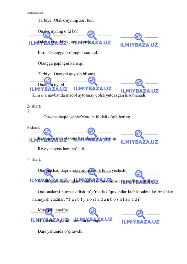 Ilmiybaza.uz 
 
Tarbiya: Otalik uyning zari bor, 
     Onalik uyning o’zi bor 
Odob ; Ota- bilak, ona –yurak 
Ilm:   Onangga boshingni xam qil, 
     Otangga gapingni kam qil 
Tarbiya: Otangni quyosh bilsang,  
     Onangni oy bil 
Kim o’z navbatida maqol aytolmay qolsa yutqazgan hisoblanadi. 
2- shart: 
Ota-ona haqidagi she’rlardan ifodali o’qib bering 
3-shart: 
Rasmga qarab ota-ona haqida so’zlab bering 
Rivoyat aytsa ham bo’ladi. 
4- shart: 
Ota-ona haqidagi krossvordni tezlik bilan yechish 
G’olib guruhlar aniqlanib ballari e’lon qilinadi va rag’batlantiriladi 
  Ota-onalarni hurmat qilish to’g’risida o’quvchilar kichik sahna ko’rinishlari 
namoyish etadilar: “T a r b I y a o i l a d a n b o s h l a n a d i” 
Musiqali tanaffus. 
O’quvchilar guruhi tomonidan raqs. 
Dars yakunida o’qituvchi: 
