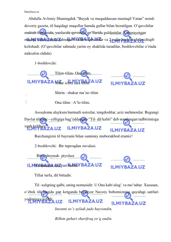 Ilmiybaza.uz 
 
    Abdulla Avloniy Shuningdek ”Buyuk va muqaddassan mustaqil Vatan” nomli 
devoriy gazeta, til haqidagi maqollar hamda gullar bilan bezatilgan. O’quvchilar 
maktab formasida, yuzlarida quvonch, qo’llarida guldastalar. Yangrayotgan 
musiqa sadosi ostida sahnaga 6 nafar o’quvchilar va 2 nafar boshlovchilar chiqib 
kelishadi. (O’quvchilar sahnada yarim oy shaklida turadilar, boshlovchilar o’rtada 
mikrafon oldida) 
1-boshlovchi: 
Tilim-tilim- Ona tilim, 
Tillar ichra sara tilim. 
Shirin –shakar ma’no tilim 
Ona tilim –A’lo tilim. 
Asssalomu alaykum hurmatli ustozlar, tengdoshlar, aziz mehmonlar. Bugungi 
Davlat tilining --yilligiga bag’ishlangan “Til- dil kaliti” deb nomlangan tadbirimizga 
xush kelibsiz! 
 
Barchangizni til bayrami bilan samimiy muborakbod etamiz! 
2-boshlovchi:  Bir tuproqdan zuvalasi. 
           Bitta choynak- piyolasi. 
          Hammamiz shu yurt bolasi- 
          Tillar turfa, dil bittadir. 
Til -xalqning qalbi, uning nomusidir. U Ona kabi ulug’ va mo’tabar. Xususan, 
o’zbek tili haqida gap ketganda beixtiyor Navoiy bobomizning quyidagi satrlari 
yodimizga keladi: 
Insonni so’z ayladi judo hayvondin,  
Bilkim guhari sharifroq yo’q ondin. 
