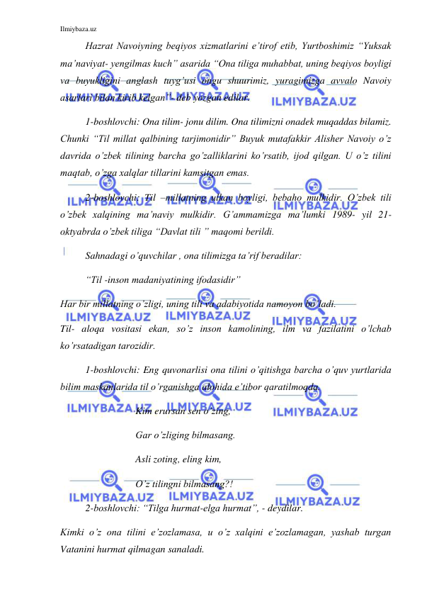 Ilmiybaza.uz 
 
Hazrat Navoiyning beqiyos xizmatlarini e’tirof etib, Yurtboshimiz “Yuksak 
ma’naviyat- yengilmas kuch” asarida “Ona tiliga muhabbat, uning beqiyos boyligi 
va buyukligini anglash tuyg’usi ongu shuurimiz, yuragimizga avvalo Navoiy 
asarlari bilan kirib kelgan”- deb yozgan edilar. 
1-boshlovchi: Ona tilim- jonu dilim. Ona tilimizni onadek muqaddas bilamiz. 
Chunki “Til millat qalbining tarjimonidir” Buyuk mutafakkir Alisher Navoiy o’z 
davrida o’zbek tilining barcha go’zalliklarini ko’rsatib, ijod qilgan. U o’z tilini 
maqtab, o’zga xalqlar tillarini kamsitgan emas.  
2-boshlovchi: Til –millatning ulkan boyligi, bebaho mulkidir. O’zbek tili 
o’zbek xalqining ma’naviy mulkidir. G’ammamizga ma’lumki 1989- yil 21- 
oktyabrda o’zbek tiliga “Davlat tili ” maqomi berildi.  
  
Sahnadagi o’quvchilar , ona tilimizga ta’rif beradilar: 
“Til -inson madaniyatining ifodasidir”  
Har bir millatning o’zligi, uning tili va adabiyotida namoyon bo’ladi. 
Til- aloqa vositasi ekan, so’z inson kamolining, ilm va fazilatini o’lchab 
ko’rsatadigan tarozidir.  
1-boshlovchi: Eng quvonarlisi ona tilini o’qitishga barcha o’quv yurtlarida 
bilim maskanlarida til o’rganishga alohida e’tibor qaratilmoqda.  
  
 
 
Kim erursan sen o’zing, 
Gar o’zliging bilmasang. 
Asli zoting, eling kim, 
O’z tilingni bilmasang?! 
2-boshlovchi: “Tilga hurmat-elga hurmat”, - deydilar.  
Kimki o’z ona tilini e’zozlamasa, u o’z xalqini e’zozlamagan, yashab turgan 
Vatanini hurmat qilmagan sanaladi.  
