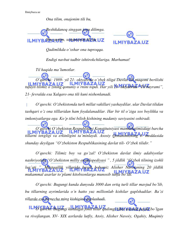 Ilmiybaza.uz 
 
  
 
Ona tilim, onajonim tili bu, 
Beshikdanoq singgan jonu dilimga.  
  
 
Shu yurtim, xonumonim tili bu  
Qadimlikda o’xshar ona tuproqqa. 
Endigi navbat tadbir ishtirokchilariga. Marhamat! 
Til haqida ma’lumotlar. 
O’quvchi: 1989- yil 21- oktyabrda o’zbek tiliga Davlat tili maqomi berilishi 
tufayli tilimiz o’zining qonuniy o’rnini topdi. Har yili 21- oktyabrda “Til bayrami”, 
21- fevralda esa Xalqaro ona tili kuni nishonlanadi.  
O’quvchi: O’zbekistonda turli millat vakillari yashaydilar, ular Davlat tilidan 
tashqari o’z ona tilllaridan ham foydalanadilar. Har bir til o’ziga xos boylikka va 
imkoniyatlarga ega. Ko’p tilni bilish kishining madaniy saviyasini oshiradi. 
O’quvchi O’zbekiston Respublikasi Konstitutsiyasi mamlakatimizdagi barcha 
tillarni tengligi va erkinligini ta’minlaydi. Asosiy Qonunimizning 4- moddasida 
shunday deyilgan “O’zbekiston Respublikasining davlat tili- O’zbek tilidir.”  
O’quvchi: Tilimiz boy va go’zal! O’zbekiston davlat ilmiy adabiyotlar 
nashriyotida “O’zbekiston milliy ensiklopediyasi ” , 5 jildlik “O’zbek tilining izohli 
lug’ati ”, Mustaqillik yillarida buyuk bobomiz Alisher Navoiyning 20 jildlik 
mukammal asarlar to’plami kitobxonlarga munosib tuhfa bo’ldi. 
O’quvchi: Bugungi kunda dunyoda 3000 dan ortiq turli tillar mavjud bo’lib, 
bu tillarning ayrimlarida o’n hatto yuz millionlab kishilar gaplshadilar. Ba’zi 
tillarda esa birnecha ming kishigina gaplashadi. 
O’quvchi: Bugungi kundagai jonli tillar qadimgi tillar asosida paydo bo’lgan 
va rivojlangan. XV- XIX asrlarda lutfiy, Atoiy, Alisher Navoiy, Ogahiy, Muqimiy 
