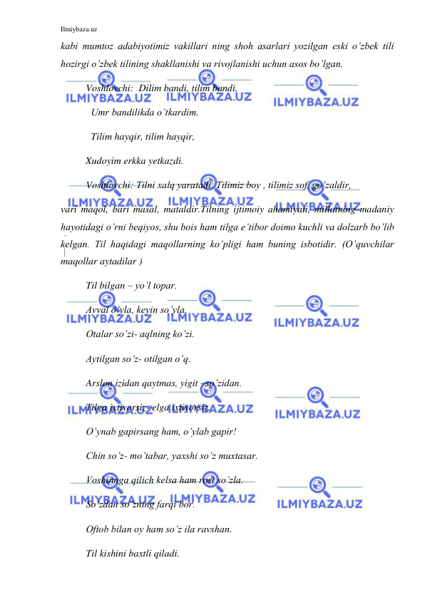 Ilmiybaza.uz 
 
kabi mumtoz adabiyotimiz vakillari ning shoh asarlari yozilgan eski o’zbek tili 
hozirgi o’zbek tilining shakllanishi va rivojlanishi uchun asos bo’lgan. 
Voshlovchi:  Dilim bandi, tilim bandi,  
          Umr bandilikda o’tkardim. 
          Tilim hayqir, tilim hayqir, 
          Xudoyim erkka yetkazdi. 
Voshlovchi: Tilni xalq yaratadi. Tilimiz boy , tilimiz sof, go’zaldir,  
vari maqol, bari masal, mataldir.Tilning ijtimoiy ahamiyati, millatning madaniy 
hayotidagi o’rni beqiyos, shu bois ham tilga e’tibor doimo kuchli va dolzarb bo’lib 
kelgan. Til haqidagi maqollarning ko’pligi ham buning isbotidir. (O’quvchilar 
maqollar aytadilar ) 
Til bilgan – yo’l topar. 
Avval o’yla, keyin so’yla. 
Otalar so’zi- aqlning ko’zi. 
Aytilgan so’z- otilgan o’q. 
Arslon izidan qaytmas, yigit –so’zidan. 
Tilga ixtiyorsiz- elga ixtiyorsiz. 
O’ynab gapirsang ham, o’ylab gapir! 
Chin so’z- mo’tabar, yaxshi so’z muxtasar. 
Voshinnga qilich kelsa ham rost so’zla. 
So’zdan so’zning farqi bor. 
Oftob bilan oy ham so’z ila ravshan. 
  
Til kishini baxtli qiladi. 
