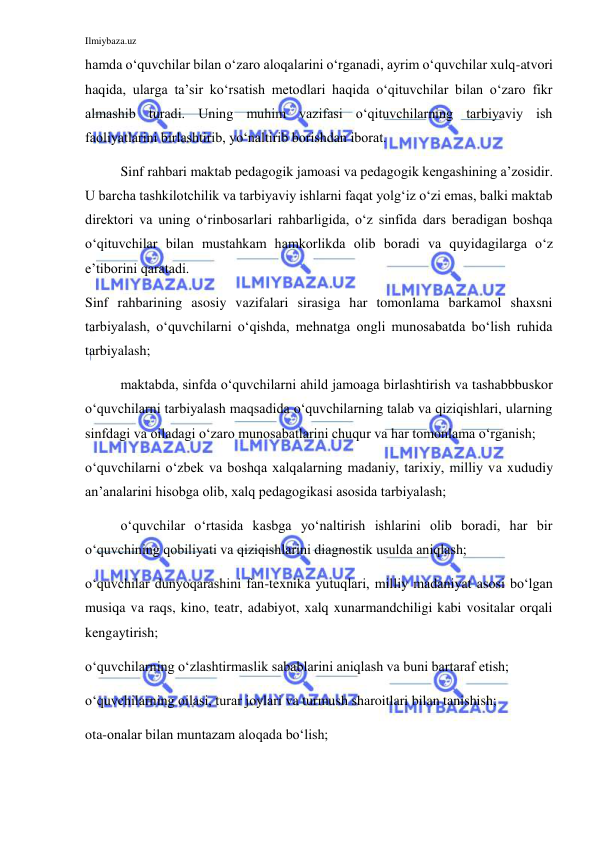 Ilmiybaza.uz 
 
hamda o‘quvchilar bilan o‘zaro aloqalarini o‘rganadi, ayrim o‘quvchilar xulq-atvori 
haqida, ularga ta’sir ko‘rsatish metodlari haqida o‘qituvchilar bilan o‘zaro fikr 
almashib turadi. Uning muhim vazifasi o‘qituvchilarning tarbiyaviy ish 
faoliyatlarini birlashtirib, yo‘naltirib borishdan iborat. 
Sinf rahbari maktab pedagogik jamoasi va pedagogik kengashining a’zosidir. 
U barcha tashkilotchilik va tarbiyaviy ishlarni faqat yolg‘iz o‘zi emas, balki maktab 
direktori va uning o‘rinbosarlari rahbarligida, o‘z sinfida dars beradigan boshqa 
o‘qituvchilar bilan mustahkam hamkorlikda olib boradi va quyidagilarga o‘z 
e’tiborini qaratadi. 
Sinf rahbarining asosiy vazifalari sirasiga har tomonlama barkamol shaxsni 
tarbiyalash, o‘quvchilarni o‘qishda, mehnatga ongli munosabatda bo‘lish ruhida 
tarbiyalash; 
maktabda, sinfda o‘quvchilarni ahild jamoaga birlashtirish va tashabbbuskor 
o‘quvchilarni tarbiyalash maqsadida o‘quvchilarning talab va qiziqishlari, ularning 
sinfdagi va oiladagi o‘zaro munosabatlarini chuqur va har tomonlama o‘rganish; 
o‘quvchilarni o‘zbek va boshqa xalqalarning madaniy, tarixiy, milliy va xududiy 
an’analarini hisobga olib, xalq pedagogikasi asosida tarbiyalash; 
o‘quvchilar o‘rtasida kasbga yo‘naltirish ishlarini olib boradi, har bir 
o‘quvchining qobiliyati va qiziqishlarini diagnostik usulda aniqlash; 
o‘quvchilar dunyoqarashini fan-texnika yutuqlari, milliy madaniyat asosi bo‘lgan 
musiqa va raqs, kino, teatr, adabiyot, xalq xunarmandchiligi kabi vositalar orqali 
kengaytirish; 
o‘quvchilarning o‘zlashtirmaslik sabablarini aniqlash va buni bartaraf etish; 
o‘quvchilarning oilasi, turar joylari va turmush sharoitlari bilan tanishish; 
ota-onalar bilan muntazam aloqada bo‘lish; 
