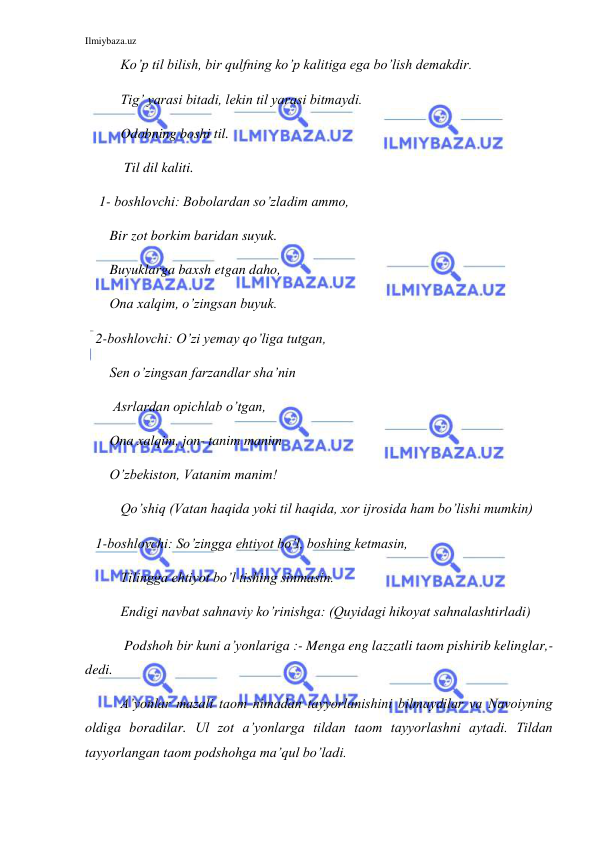 Ilmiybaza.uz 
 
Ko’p til bilish, bir qulfning ko’p kalitiga ega bo’lish demakdir. 
Tig’ yarasi bitadi, lekin til yarasi bitmaydi. 
Odobning boshi til. 
 Til dil kaliti. 
    1- boshlovchi: Bobolardan so’zladim ammo, 
       Bir zot borkim baridan suyuk. 
       Buyuklarga baxsh etgan daho,  
       Ona xalqim, o’zingsan buyuk. 
   2-boshlovchi: O’zi yemay qo’liga tutgan,  
       Sen o’zingsan farzandlar sha’nin 
        Asrlardan opichlab o’tgan,  
       Ona xalqim, jon- tanim manim 
       O’zbekiston, Vatanim manim! 
Qo’shiq (Vatan haqida yoki til haqida, xor ijrosida ham bo’lishi mumkin) 
   1-boshlovchi: So’zingga ehtiyot bo’l, boshing ketmasin, 
Tilingga ehtiyot bo’l tishing sinmasin.  
Endigi navbat sahnaviy ko’rinishga: (Quyidagi hikoyat sahnalashtirladi) 
 Podshoh bir kuni a’yonlariga :- Menga eng lazzatli taom pishirib kelinglar,-
dedi. 
A’yonlar mazali taom nimadan tayyorlanishini bilmaydilar va Navoiyning 
oldiga boradilar. Ul zot a’yonlarga tildan taom tayyorlashni aytadi. Tildan 
tayyorlangan taom podshohga ma’qul bo’ladi. 
