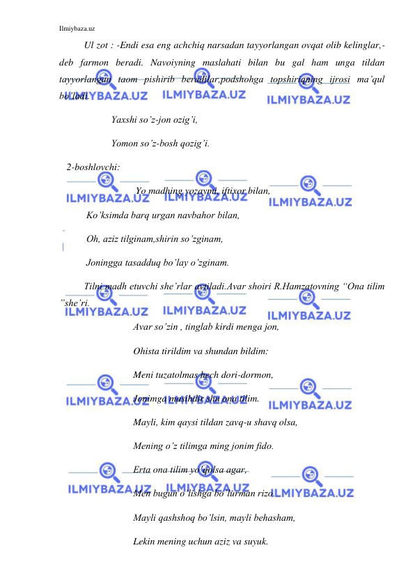 Ilmiybaza.uz 
 
  
Ul zot : -Endi esa eng achchiq narsadan tayyorlangan ovqat olib kelinglar,-
deb farmon beradi. Navoiyning maslahati bilan bu gal ham unga tildan 
tayyorlangan taom pishirib beradilar,podshohga topshiriqning ijrosi ma’qul 
bo’ladi. 
    
 
 Yaxshi so’z-jon ozig’i, 
    
 
 Yomon so’z-bosh qozig’i. 
   2-boshlovchi: 
 Yo madhing yozaymi, iftixor bilan, 
        Ko’ksimda barq urgan navbahor bilan, 
        Oh, aziz tilginam,shirin so’zginam, 
        Joningga tasadduq bo’lay o’zginam. 
Tilni madh etuvchi she’rlar aytiladi.Avar shoiri R.Hamzatovning “Ona tilim 
”she’ri. 
  
 
 
Avar so’zin , tinglab kirdi menga jon, 
  
 
 
Ohista tirildim va shundan bildim: 
  
 
 
Meni tuzatolmas hech dori-dormon, 
  
 
 
Jonimga masihdir shu ona tilim. 
Mayli, kim qaysi tildan zavq-u shavq olsa, 
Mening o’z tilimga ming jonim fido. 
Erta ona tilim yo’qolsa agar,  
Men bugun o’lishga bo’lurman rizo. 
   
 
 
Mayli qashshoq bo’lsin, mayli behasham, 
  
 
 
Lekin mening uchun aziz va suyuk. 
