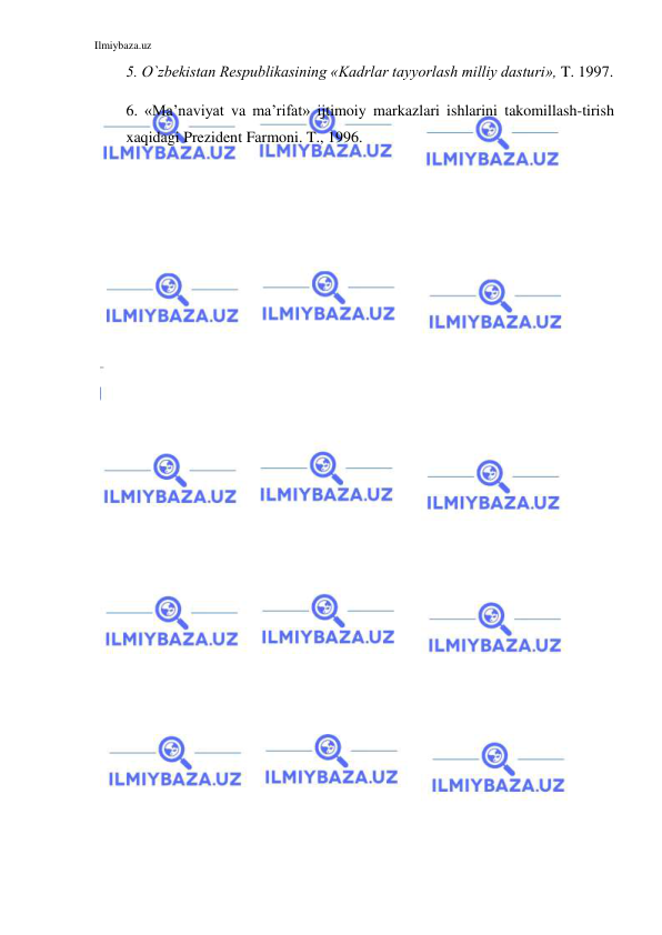 Ilmiybaza.uz 
 
5. O`zbekistan Respublikasining «Kadrlar tayyorlash milliy dasturi», T. 1997. 
6. «Ma’naviyat va ma’rifat» ijtimoiy markazlari ishlarini takomillash-tirish 
xaqidagi Prezident Farmoni. T., 1996. 
 
