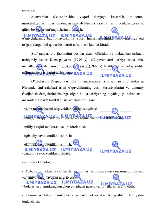 Ilmiybaza.uz 
 
o‘quvchilar 
o‘zlashtirishini 
yuqori 
darajaga 
ko‘tarish, 
intizomni 
mustahakamlash, ular tomonidan maktab Nizomi va ichki tartib qoidalariga rioya 
qilish bo‘yicha sinf majlislarini o‘tkazish; 
o‘quvchilarning badiiy-havaskorlik, sport, hunarmandchilik, milliy merosga oid 
to‘garaklarga faol qatnashishlarini ta’minlash kabilar kiradi.  
Sinf rahbari o‘z faoliyatini boshlar ekan, «Sinfdan va maktabdan tashqari 
tarbiyaviy ishlar Konsepsiyasi» (1999 y), «O‘quvchilarni tarbiyalashda oila, 
mahalla, maktab hamkorligi Konsepsiyasi» (1999 y) talablariga muvofiq sinfda 
ta’lim-tarbiya ishlarini tashkil etadi.  
O‘zbekiston Respublikasi «Ta’lim muassasalari sinf rahbari to‘g‘risida» gi 
Nizomda sinf rahabari ishni o‘quvchilarning yosh xususiyatlarini va umumiy 
rivojlanish darajalarini hisobga olgan holda tarbiyaning quyidagi yo‘nalishlari – 
mezonlari asosida tashkil etishi ko‘rsatib o‘tilgan: 
- vatan tushunchasini o‘quvchilar qalbiga singdirish; 
- milliy, ahloqiy, madaniy va ma’naviy tushunchalarni shakllantirish; 
- milliy istiqlol mafkurasi va uni idrok etish; 
- iqtisodiy savodxonlikni oshirish; 
- ekologik savodxonlikni oshirish; 
- xuquqiy savodxonlikni oshirish; 
- jismoniy kamolot; 
- O‘zbekiston bolalar va o‘smirlar uyushmasi faoliyati, asosiy mazmuni, mohiyati 
va jamiyatdagi mavqeini targ‘ib etish; 
- bolalar va o‘smirlaruchun chop etiladigan gazeta va jurnallarni targ‘ib etish; 
- ota-onalar bilan hamkorlikda ishlash, ota-onalar Kengashlari faoliyatini 
jonlantirish; 
