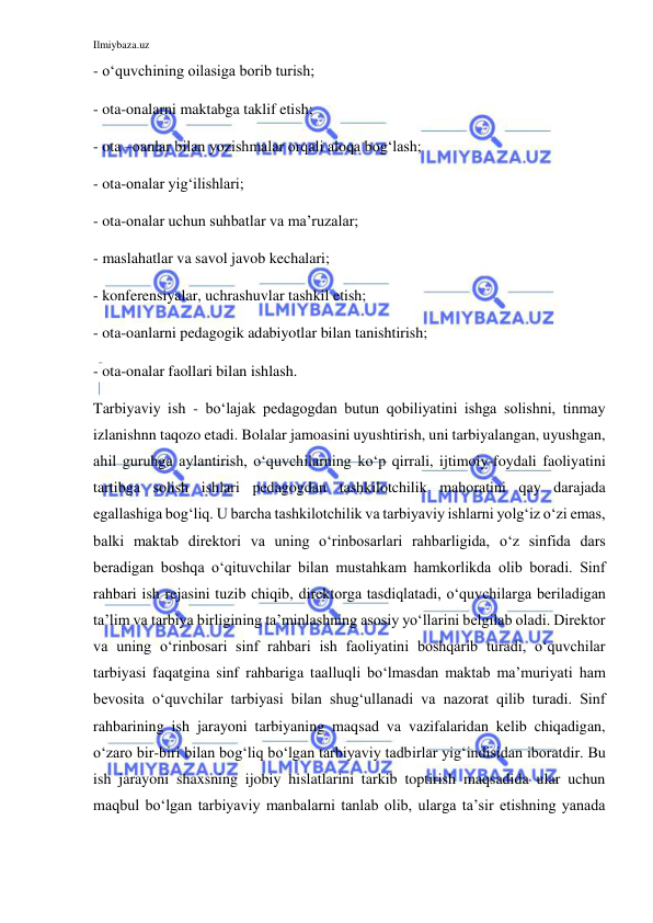 Ilmiybaza.uz 
 
- o‘quvchining oilasiga borib turish; 
- ota-onalarni maktabga taklif etish; 
- ota –oanlar bilan yozishmalar orqali aloqa bog‘lash; 
- ota-onalar yig‘ilishlari; 
- ota-onalar uchun suhbatlar va ma’ruzalar; 
- maslahatlar va savol javob kechalari; 
- konferensiyalar, uchrashuvlar tashkil etish; 
- ota-oanlarni pedagogik adabiyotlar bilan tanishtirish; 
- ota-onalar faollari bilan ishlash.  
Tarbiyaviy ish - bo‘lajak pedagogdan butun qobiliyatini ishga solishni, tinmay 
izlanishnn taqozo etadi. Bolalar jamoasini uyushtirish, uni tarbiyalangan, uyushgan, 
ahil guruhga aylantirish, o‘quvchilarning ko‘p qirrali, ijtimoiy-foydali faoliyatini 
tartibga solish ishlari pedagogdan tashkilotchilik mahoratini qay darajada 
egallashiga bog‘liq. U barcha tashkilotchilik va tarbiyaviy ishlarni yolg‘iz o‘zi emas, 
balki maktab direktori va uning o‘rinbosarlari rahbarligida, o‘z sinfida dars 
beradigan boshqa o‘qituvchilar bilan mustahkam hamkorlikda olib boradi. Sinf 
rahbari ish rejasini tuzib chiqib, direktorga tasdiqlatadi, o‘quvchilarga beriladigan 
ta’lim va tarbiya birligining ta’minlashning asosiy yo‘llarini belgilab oladi. Direktor 
va uning o‘rinbosari sinf rahbari ish faoliyatini boshqarib turadi, o‘quvchilar 
tarbiyasi faqatgina sinf rahbariga taalluqli bo‘lmasdan maktab ma’muriyati ham 
bevosita o‘quvchilar tarbiyasi bilan shug‘ullanadi va nazorat qilib turadi. Sinf 
rahbarining ish jarayoni tarbiyaning maqsad va vazifalaridan kelib chiqadigan, 
o‘zaro bir-biri bilan bog‘liq bo‘lgan tarbiyaviy tadbirlar yig‘indisidan iboratdir. Bu 
ish jarayoni shaxsning ijobiy hislatlarini tarkib toptirish maqsadida ular uchun 
maqbul bo‘lgan tarbiyaviy manbalarni tanlab olib, ularga ta’sir etishning yanada 
