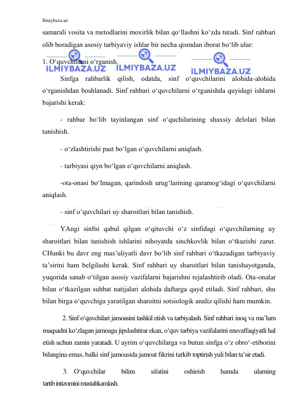 Ilmiybaza.uz 
 
samarali vosita va metodlarini moxirlik bilan qo‘llashni ko‘zda tutadi. Sinf rahbari 
olib boradigan asosiy tarbiyaviy ishlar bir necha qismdan iborat bo‘lib ular: 
1. O‘quvchilarni o‘rganish. 
Sinfga rahbarlik qilish, odatda, sinf o‘quvchilarini alohida-alohida 
o‘rganishdan boshlanadi. Sinf rahbari o‘quvchilarni o‘rganishda quyidagi ishlarni 
bajarishi kerak: 
- rahbar bo‘lib tayinlangan sinf o‘quchilarining shaxsiy delolari bilan 
tanishish. 
- o‘zlashtirishi past bo‘lgan o‘quvchilarni aniqlash. 
- tarbiyasi qiyn bo‘lgan o‘quvchilarni aniqlash. 
-ota-onasi bo‘lmagan, qarindosh urug‘larining qaramog‘idagi o‘quvchilarni 
aniqlash. 
- sinf o‘quvchilari uy sharoitlari bilan tanishish.  
YAngi sinfni qabul qilgan o‘qituvchi o‘z sinfidagi o‘quvchilarning uy 
sharoitlari bilan tanishish ishlarini nihoyatda sinchkovlik bilan o‘tkazishi zarur. 
CHunki bu davr eng mas’uliyatli davr bo‘lib sinf rahbari o‘tkazadigan tarbiyaviy 
ta’sirini ham belgilashi kerak. Sinf rahbari uy sharoitlari bilan tanishayotganda, 
yuqorida sanab o‘tilgan asosiy vazifalarni bajarishni rejalashtirib oladi. Ota-onalar 
bilan o‘tkazilgan suhbat natijalari alohida daftarga qayd etiladi. Sinf rahbari, shu 
bilan birga o‘quvchiga yaratilgan sharoitni sotsiologik analiz qilishi ham mumkin.  
2. Sinf o‘quvchilari jamoasini tashkil etish va tarbiyalash. Sinf rahbari inoq va ma’lum 
maqsadni ko‘zlagan jamoaga jipslashtirar ekan, o‘quv tarbiya vazifalarini muvaffaqiyatli hal 
etish uchun zamin yaratadi. U ayrim o‘quvchilarga va butun sinfga o‘z obro‘-etiborini 
bilangina emas, balki sinf jamoasida jamoat fikrini tarkib toptirish yuli bilan ta’sir etadi. 
3. O‘quvchilar 
bilim 
sifatini 
oshirish 
hamda 
ularning 
tartib intizomini mustahkamlash. 
