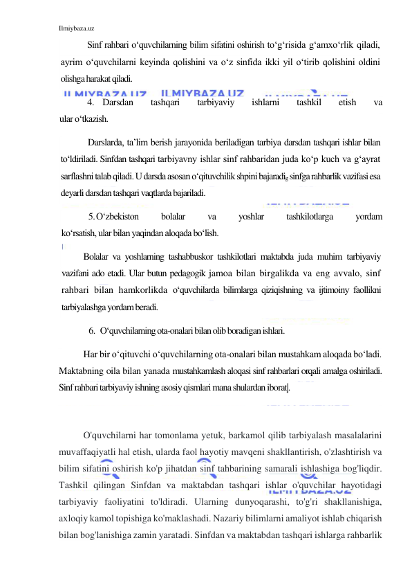 Ilmiybaza.uz 
 
Sinf rahbari o‘quvchilarning bilim sifatini oshirish to‘g‘risida g‘amxo‘rlik qiladi, 
ayrim o‘quvchilarni keyinda qolishini va o‘z sinfida ikki yil o‘tirib qolishini oldini 
olishga harakat qiladi. 
4. Darsdan 
tashqari 
tarbiyaviy 
ishlarni 
tashkil 
etish 
va 
ular o‘tkazish. 
Darslarda, ta’lim berish jarayonida beriladigan tarbiya darsdan tashqari ishlar bilan 
to‘ldiriladi. Sinfdan tashqari tarbiyavny ishlar sinf rahbaridan juda ko‘p kuch va g‘ayrat 
sarflashni talab qiladi. U darsda asosan o‘qituvchilik shpini bajaradig sinfga rahbarlik vazifasi esa 
deyarli darsdan tashqari vaqtlarda bajariladi. 
5. O‘zbekiston 
bolalar 
va 
yoshlar 
tashkilotlarga 
yordam 
ko‘rsatish, ular bilan yaqindan aloqada bo‘lish. 
Bolalar va yoshlarning tashabbuskor tashkilotlari maktabda juda muhim tarbiyaviy 
vazifani ado etadi. Ular butun pedagogik jamoa bilan birgalikda va eng avvalo, sinf 
rahbari bilan hamkorlikda o‘quvchilarda bilimlarga qiziqishning va ijtimoiny faollikni 
tarbiyalashga yordam beradi. 
6. O‘quvchilarning ota-onalari bilan olib boradigan ishlari. 
Har bir o‘qituvchi o‘quvchilarning ota-onalari bilan mustahkam aloqada bo‘ladi. 
Maktabning oila bilan yanada mustahkamlash aloqasi sinf rahbarlari orqali amalga oshiriladi. 
Sinf rahbari tarbiyaviy ishning asosiy qismlari mana shulardan iborat|.  
 
O'quvchilarni har tomonlama yetuk, barkamol qilib tarbiyalash masalalarini 
muvaffaqiyatli hal etish, ularda faol hayotiy mavqeni shakllantirish, o'zlashtirish va 
bilim sifatini oshirish ko'p jihatdan sinf tahbarining samarali ishlashiga bog'liqdir. 
Tashkil qilingan Sinfdan va maktabdan tashqari ishlar o'quvchilar hayotidagi 
tarbiyaviy faoliyatini to'ldiradi. Ularning dunyoqarashi, to'g'ri shakllanishiga, 
axloqiy kamol topishiga ko'maklashadi. Nazariy bilimlarni amaliyot ishlab chiqarish 
bilan bog'lanishiga zamin yaratadi. Sinfdan va maktabdan tashqari ishlarga rahbarlik 
