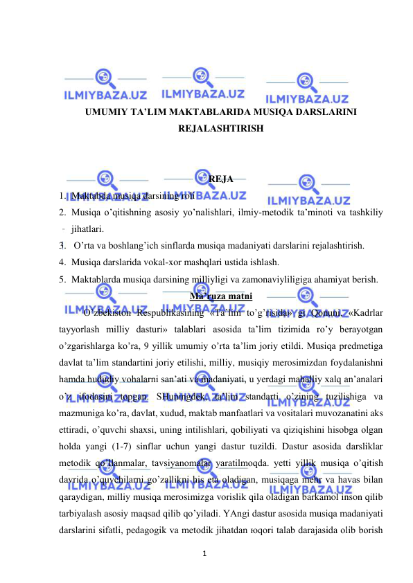 1 
 
 
 
 
 
 
UMUMIY TA’LIM MAKTABLARIDA MUSIQA DARSLARINI 
REJALASHTIRISH 
 
 
REJA 
1. Maktabda musiqa darsining roli 
2. Musiqa o’qitishning asosiy yo’nalishlari, ilmiy-metodik ta’minoti va tashkiliy 
jihatlari. 
3.  O’rta va boshlang’ich sinflarda musiqa madaniyati darslarini rejalashtirish. 
4. Musiqa darslarida vokal-xor mashqlari ustida ishlash. 
5. Maktablarda musiqa darsining milliyligi va zamonaviyliligiga ahamiyat berish. 
Ma’ruza matni 
 
O’zbekiston Respublikasining «Ta’lim to’g’risida» gi Qonuni, «Kadrlar 
tayyorlash milliy dasturi» talablari asosida ta’lim tizimida ro’y berayotgan 
o’zgarishlarga ko’ra, 9 yillik umumiy o’rta ta’lim joriy etildi. Musiqa predmetiga 
davlat ta’lim standartini joriy etilishi, milliy, musiqiy merosimizdan foydalanishni 
hamda hududiy vohalarni san’ati va madaniyati, u yerdagi mahalliy xalq an’analari 
o’z ifodasini topgan. SHuningdek, ta’lim standarti o’zining tuzilishiga va 
mazmuniga ko’ra, davlat, xudud, maktab manfaatlari va vositalari muvozanatini aks 
ettiradi, o’quvchi shaxsi, uning intilishlari, qobiliyati va qiziqishini hisobga olgan 
holda yangi (1-7) sinflar uchun yangi dastur tuzildi. Dastur asosida darsliklar 
metodik qo’llanmalar, tavsiyanomalar yaratilmoqda. yetti yillik musiqa o’qitish 
davrida o’quvchilarni go’zallikni his eta oladigan, musiqaga mehr va havas bilan 
qaraydigan, milliy musiqa merosimizga vorislik qila oladigan barkamol inson qilib 
tarbiyalash asosiy maqsad qilib qo’yiladi. YAngi dastur asosida musiqa madaniyati 
darslarini sifatli, pedagogik va metodik jihatdan юqori talab darajasida olib borish 
