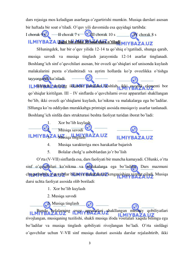 3 
 
 
dars rejasiga mos keladigan asarlarga o’zgartirishi mumkin. Musiqa darslari asosan 
bir haftada bir soat o’tiladi. O’quv yili davomida esa quyidagi tartibda:  
I chorak 9 s  
II chorak 7 s  
III chorak 10 s 
 
IV chorak 8 s 
 
 
 
Jami bir yilda 35 soat dars o’tiladi. 
 
SHuningdek, har bir o’quv yilida 12-14 ta qo’shiq o’rgatiladi, shunga qarab, 
musiqa savodi va musiqa tinglash jarayonida 12-14 asarlar tinglanadi. 
Boshlang’ich sinf o’quvchilari asosan, bir ovozli qo’shiqlari sof unisonda kuylash 
malakalarini puxta o’zlashtiradi va ayrim hollarda ko’p ovozlikka o’tishga 
tayyorgarlik ko’riladi.  
 
Ikkinchi sinfning ikkinchi yarmidan boshlab, ikki ovozlik elementi bor 
qo’shiqlar kiritilgan. III – IV sinflarda o’quvchilarni ovoz apparatlari shakllangan 
bo’lib, ikki ovozli qo’shiqlarni kuylash, ko’nikma va malakalarga ega bo’ladilar. 
SHunga ko’ra oddiydan murakkabga printsipi asosida musiqaviy asarlar tanlanadi. 
Boshlang’ich sinfda dars strukturasi beshta faoliyat turidan iborat bo’ladi: 
1. 
Xor bo’lib kuylash 
2. 
Musiqa savodi 
3. 
Musiqa tinglash 
4. 
Musiqa xarakteriga mos harakatlar bajarish 
5. 
Bolalar cholg’u asboblardan jo’r bo’lish 
O’rta (V-VII) sinflarda esa, dars faoliyati bir muncha kamayadi. CHunki, o’rta 
sinf o’quvchilari ko’nikma va malakalarga ega bo’ladilar. Dars mazmuni 
chuqurlashib, o’quvchilar bilim va malakalarini kengayishiga xizmat qiladi. Musiqa 
darsi uchta faoliyat asosida olib boriladi: 
1. Xor bo’lib kuylash 
2. Musiqa savodi 
3. Musiqa tinglash 
 
Bunda bolalarning ovoz apparatlari shakllangan musiqiy qobiliyatlari 
rivojlangan, musiqaning tuzilishi, shakli musiqa ifoda vositalari xaqida bilimga ega 
bo’ladilar va musiqa tinglash qobiliyati rivojlangan bo’ladi. O’rta sinfdagi 
o’quvchilar uchun V-VII sinf musiqa dasturi asosida darslar rejalashtirib, ikki 
